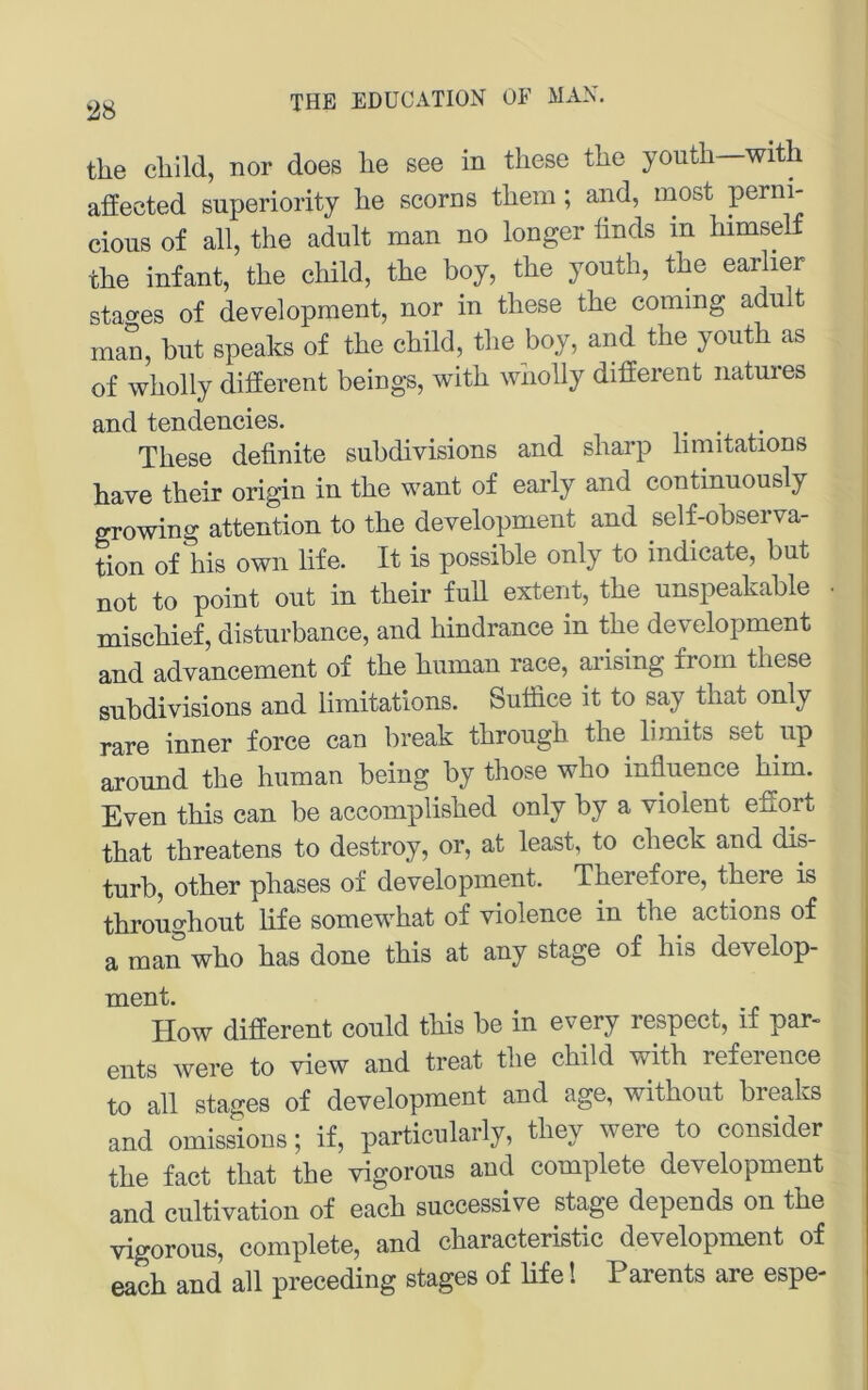 the cliild, nor does lie see in these tlie youtli witli affected superiority lie scorns tliem ; and, most perni- cious of all, the adult man no longer ünds in himseK the infant, the cMld, the boy, the youth, the earlier stao'es of development, nor in these the coming adu t man, but speaks of the child, the boy, and the youth as of wholly different beings, with wholly different natures and tendencies. _ , These definite subdivisions and sharp limitations have their origin in the want of early and continuously growing attention to the development and self-observa- tion of his own life. It is possible only to indicate, but not to point out in their full extent, the unspeakable • mischief, disturbance, and hindrance in the development and advancement of the human race, arising froin these subdivisions and limitations. Sutfice it to say that only rare inner force can break through the limits set up around the human being by those who infiuence hirn. Even this can be accomplished only by a violent effort that threatens to destroy, or, at least, to check and dis- turb, other phases of development. Therefore, there is throughout life somewhat of violence in the actions of a man who has done this at any stage of his develop- ment. How different could this be in every respect, if par- ents were to view and treat the child with reference to all stages of development and age, without breaks and omissions; if, particularly, they were to consider the fact that the vigorous and complete development and cultivation of each successive stage depends on the vigorous, complete, and characteristic development of each and all preceding stages of life! Parents are espe-