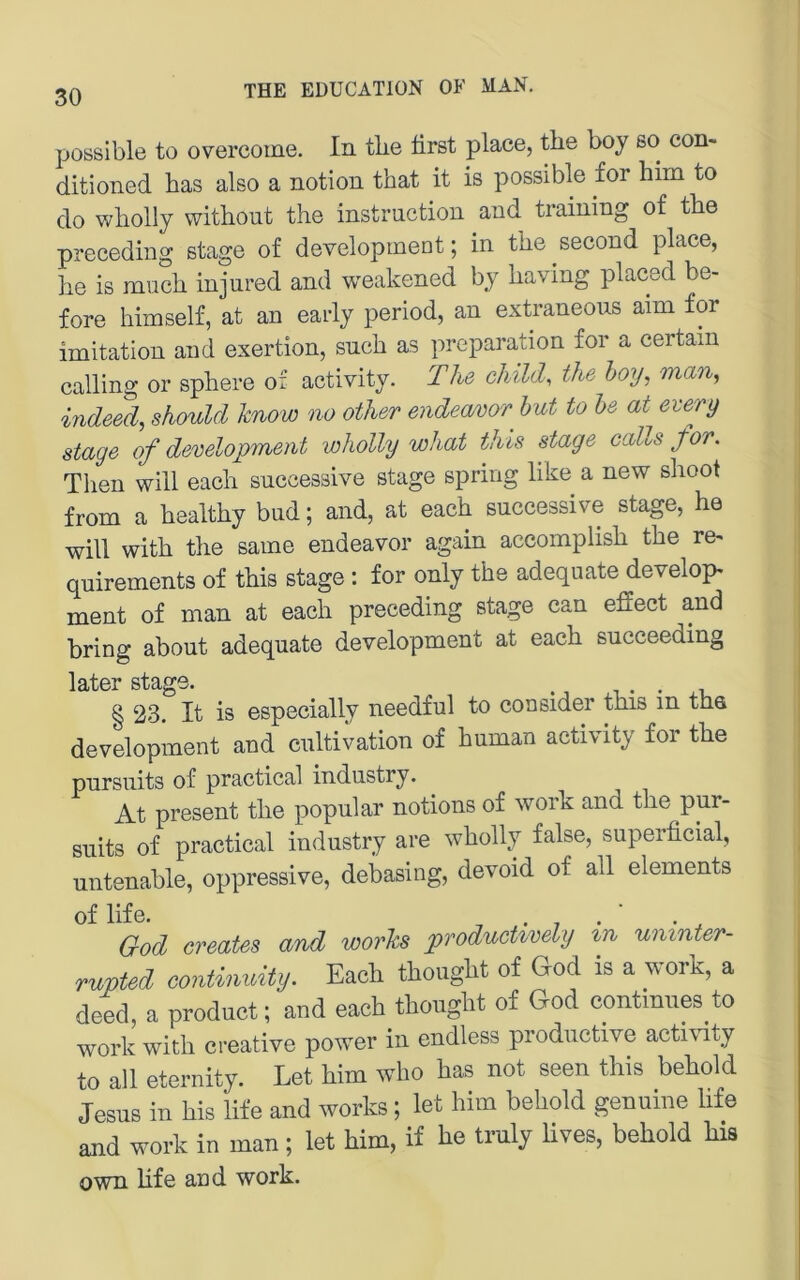 jjossible to overcoine. In tlie lirst place, the boy so con- ditioned bas also a notion that it is possible for bim to do wbolly witbout tbe Instruction and training of tbe preceding stage of development; in tbe second place, be is mucb injured and weakened by baving placed be- fore bimself, at an early period, an extraneous aim for Imitation and exertion, such as preparation for a certain calling or spbere of activity. The chilch the hoy, man, indeed, should know no other endecmor^ hut to he at every stage of development loholly wJiat this stage calls for. Tben will eacb successive stage spring bke a new sboot from a bealtby bud; and, at eacb successive stage, be will witb tbe same endeavor again accomplisb tbe re^ quirements of tbis stage : for only tbe adequate develop* ment of man at eacb preceding stage can effect and bring about adequate development at eacb succeeding later stage. ^ , § 23. It is especially needful to consider tbis in tha development and cultivation of buman activity for tbe pursuits of practical industry. At present tbe populär notions of work and tbe pur- suits of practical industry are wbolly false, superficial, untenable, oppressive, debasing, devoid of all elements G-od creates and wovks producUvely %n umnter- rupted eontinuity. Each thought of God is a work, a deed, a produet; and each thought of God eontinnes to work with Creative power in endless productive activity to all eternity. Let him who has not seen this behold Jesus in Ms life and works; let him behold genuine life and work in man; let him, if he truly hves, behold bis own bfe and work.