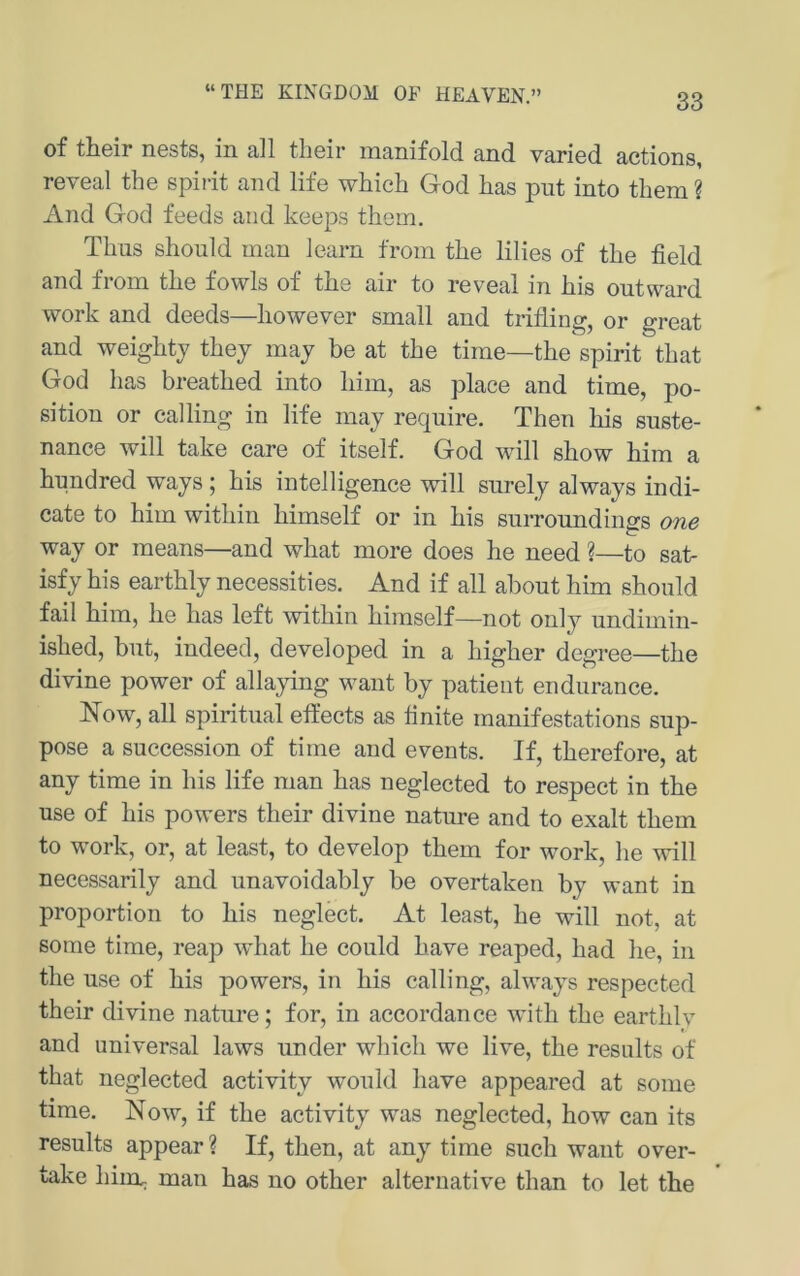 “THE KINGDOM OE HEAVEN.” of tiiGir nGsts, in all tliGir inanifold. and. varied actions, reveal the spiiit and life which God has pnt into them ? And God feeds and keeps thein. Tims should man learn from the lilies of the field and from the fowls of the air to reveal in his outward work and deeds—however small and trifling, or great and weightj they may he at the time—the spirit that God has breathed into him, as place and time, Po- sition or calling in life may require. Then liis suste- nance will take care of itself. God will show him a hnndred ways | his intelligence will surely always indi- cate to him within himself or in his suiToundings one way or means—and what more does he need %—to sat- isfy his earthly necessities. And if all abont him should fail him, he has left within himself—not only undimin- ished, but, indeed, developed in a higher degree—the divine power of allaying want by patient endiirance. Now, all spiritual eft’ects as tinite manifestations sup- pose a succession of time and events. If, therefore, at any time in his life man has neglected to respect in the use of his powers their divine nature and to exalt them to work, or, at least, to develop them for work, he will necessarily and unavoidably be overtaken by want in Proportion to his neglect. At least, he will not, at sorae time, reap what he could have reaped, had he, in the use of his powers, in his calling, always respected their divine nature; for, in accordance with the earthlv and universal laws under which we live, the results of that neglected activity would have appeared at some time. Now, if the activity was neglected, how can its results appear ? If, then, at any time such want over- take him. man has no other alternative than to let the