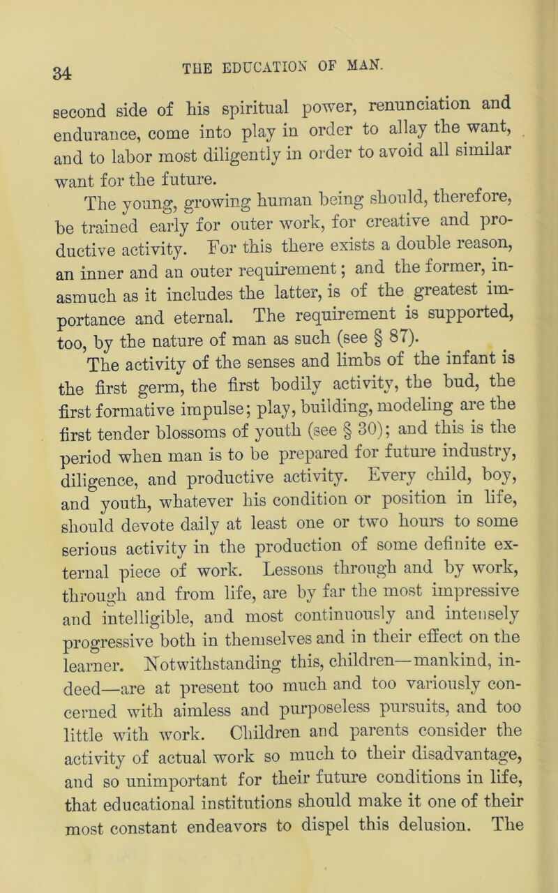second side of bis spiritual power, renunciation and enduraiice, come into play in Order to allay the want, and to labor inost diligently in Order to avoid all similar want for tbe future. The young, growing hnman being sbonld, therefore, be trained early for outer work, for Creative and pro- ductive activity. For this there exists a double leason, an inner and an outer i‘equirement; and the former, in- asmuch as it includes the latter, is of the greatest im- portance and eternal. The requirement is supported, too, by the nature of man as such (see § 87). The activity of the senses and limbs of the infant is the first germ, the first bodily activity, the bud, the first formative irapulse; play, building, modeling are the first tender blossoms of youth (see § 30); and this is the period when man is to be prepared for future industry, diligence, and productive activity. Every child, boy, and youth, whatever his condition or position in life, should devote daily at least one or two hours to some serious activity in the production of some definite ex- ternal piece of work. Lessons through and by work, through and from life, are by far the most impressive and intelligible, and most continuously and intensely progressive both in theniselves and in their efiect on the learner. iTotwithstanding this, children—mankind, in- q00(j—are at present too much and too variously con- cerned with aimless and purposeless pursuits, and too little with work. Children and parents consider the activity of actual work so much to their disadvantage, and so unimportant for their future conditions in life, that educational institutions should make it one of their most constant endeavors to dispel this delusion. The