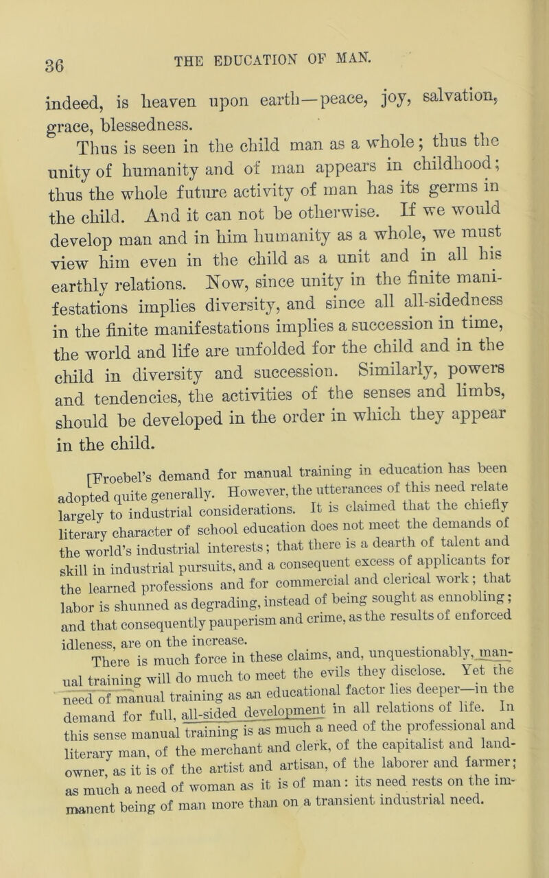 indeed, is lieaven. iipon eartli—peaee, joj, salvation, grace, blessedness. Thus is seen in the cliild man as a whole; thus tlie unityof humanity and of man appears in childliood; thus the whole future activity of man has its germs in the child. And it can not he otherwise. If we woiild develop man and in him humanity as a whole, we raust view him even in the child as a unit and in all his earthly relations. Now, since unity in the finite mani- festations implies diversity, and since all all-sidedness in the finite manifestations implies a succession in time, the World and life are unfolded for the child and in the child in diversity and succession. Similarly, powers and tendencies, the activities of the senses and limbs, should be developed in the Order in which they appear in the child. rFroebel’s demand for manual training in education has been adopted quite generally. However, the utterances of this need relate largely to industrial considerations. It is claimed that the chiefly literary character of school education does not meet the demands of the world’s industrial interests; that there is a deartli of talent and skill in industrial pursuits, and a consequent excess of applicants for the learned professions and for commercial and clerical work; that labor is shunned as degrading, instead of being sought as ennoblmg; and that consequently pauperism and crime, as the results of enforced idleness, are on the increase. There is much force in these Claims, and, unquestionably,jn^- ual training will do much to meet the evils they disclose. Yet ehe need of manual training as em educational fac or hes deeper-m the demand for full, all-sided tolopmej^t in all relations ot lite ln this sense manual training is as much a need of the professiona and literary man, of the merchant and clerk, of the capitalist and land- owner as it is of the artist and artisan, of the laborer and farmer; as much a need of woman as it is of man; its need rests on the im- manent being of man more than on a transient industrial need.