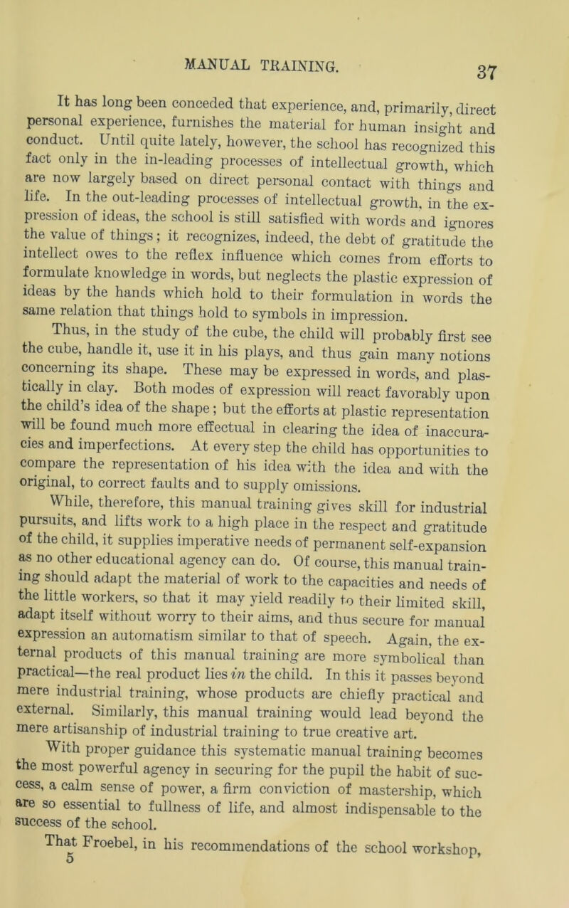MANUAL TRAINING. It has long been conceded that experience, and, primarily, direct personal experience, furnishes the material for human insight and conduct. Until quite lately, however, the scliool has recognized this fact only in the in-leading processes of intellectual growth, which are now largely based on direct personal contact with things and life. In the out-leading processes of intellectual growth, in the ex- pression of ideas, the sehool is stUl satisfled with words and ignores the value of things; it recognizes, indeed, the debt of gratitude the intellect owes to the reflex influence which comes from efiforts to formulate knowledge in words, but neglects the plastic expression of ideas by the hands which hold to their formulation in words the same relation that things hold to Symbols in Impression. Thus, in the study of the cube, the child wUl probably first see the cube, handle it, use it in his plays, and thus gain many notions concerning its shape. These may be expressed in words, and plas- tically in clay. Both modes of expression will react favorably upon the child’s idea of the shape; but the efforts at plastic representation will be found much more effectual in Clearing the idea of inaccura- cies and imperfections. At every step the child has opportunities to compare the representation of his idea with the idea and with the original, to correct taults and to supply omissions. While, therefore, this manual training gives skill for industrial pursuits, and lifts work to a high place in the respect and gratitude of the child, it supplies imperative needs of permanent self-expansion as no other educational agency can do. Of course, this manual train- ing should adapt the material of work to the capacities and needs of the little workers, so that it may yield readily to their limited skill, adapt itself without worry to their aims, and thus secure for manual expression an autornatism similar to that of speech. Again the ex- ternal products of this manual training are more symbolical than practical—the real product lies in the child. In this it passes beyond niere industrial training, whose products are chiefiy practical and external. Similarly, this manual training would lead beyond the mere artisanship of industrial training to true Creative art. With proper guidance this systematic manual training becomes the most powerful agency in securing for the pupil the habit of suc- cess, a calm sense of power, a firm conviction of mastership, which are so essential to fullness of life, and almost indispensable to the success of the sehool. That Froebel, in his recommendations of the sehool workshop,