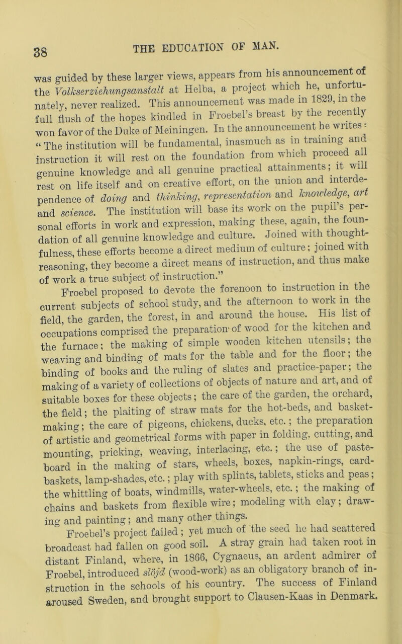 was guided by these larger views, appears from bis announcement of the Volkserzielmngsanstalt at Helba, a project which he, unfortu- nately, never realized. This aimounceraent was made in 1839, in the i'ull flvish of the hopes kindled in Proebehs breast by the recently won favor of the Duke of Meiningen. In the announcement he wntes ^ “ The institution will be fundamental, inasmuch as in training anc Instruction it will rest on the foundation from which proceed a genuine knowledge and all genuine practical attamments it will rest on life itself and on Creative efifort, on the union and interde- pendence of doing and tUnking, representation and knowledge, art and Science. The institution will base its work on the piipil’s per- sonal efforts in work and espression, making these, again, the foun- dation of all genuine knowledge and culture. Joined with thought- fulness, these efforts become a direct medium of culture; joined with reasoning, they become a direct means of instruction, and thus make of work a true subject of instruction.” Froebel proposed to devote the forenoon to instruction in the current subjects of school study, and the afternoon to work in the field, the garden, the forest, in and around the house. His list of occupations comprised the preparation' of wood for the kitchen and the furnace; the making of simple wooden kitchen Utensils; the weaving and binding of raats for the table and for the floor; the binding of books and the ruling of slates and practice-paper; the makino-of avarietyof collections of objects of nature and art, and of suitabl^ boxes for these objects; the care of the garden, the orchard, the field; the plaiting of straw mats for the hot-beds, and basket- making; the care of pigeons, chickens, ducks, etc.; the preparation of artistic and geometrical forms with paper in folding. cutting, and mounting, pricking, weaving, interlacing, etc.; the use of paste- board in the making of stars, wheels, boxes, napkm-rings, card- baskets, lamp-shades, etc.; play with splints, tablets, sticks and peas; the whittlinp- of boats, windraüls, water-wheels, etc.; the making of chains and baskets from fiexiblewire; modeling with clay; draw- ing and painting; and many other things. , , , , ^ ^ Froebel’s project failed ; yet much of the seed he had scattered broadcast had fallen on good soil. A stray grain had taken root in distant Finland, where, in 18G6, Cygnaeus, an ardent admirer of Froebel, introduced slöjd (wood-work) as an obligatory branch of in- struction in the schools of his country. The success of Finland aroused Sweden, and brought support to Clausen-Kaas in Denmark.