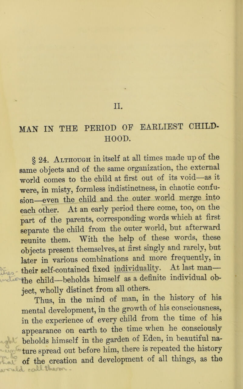 MAN IN THE PEKIOD OE EARLIEST CHILH- HOOD. § 24. Althoiigh in itself at all times made up of tlie ßame objects and of the same Organization, tbe external World coniGS to tbo cbild at first ont of its void as it were, in misty, formless indistinctness, in chaotic confu- ßion—even the child and the onter world merge into each other. At an early period there come, too, on the part of the parents, corresponding words which at first separate the child from the onter world, but afterward reunite them. With the help of these words, these objects present themselves, at first singly and rarely, but later in various combinations and more freqnently, in their self-contained fixed individuahty. At la^ man— child—beholds hiraself as a definite individual ob- ject, wholly distinct from all others. Thus, in the mind of man, in the history of his mental development, in the growth of his consciousness, in the experience of every child from the time of his appearance on earth to the time when he consciously beholds himself in the garden of Eden, in beautiful na- ture spread out before him, there is repeated the history of the Creation and development of all things, as the