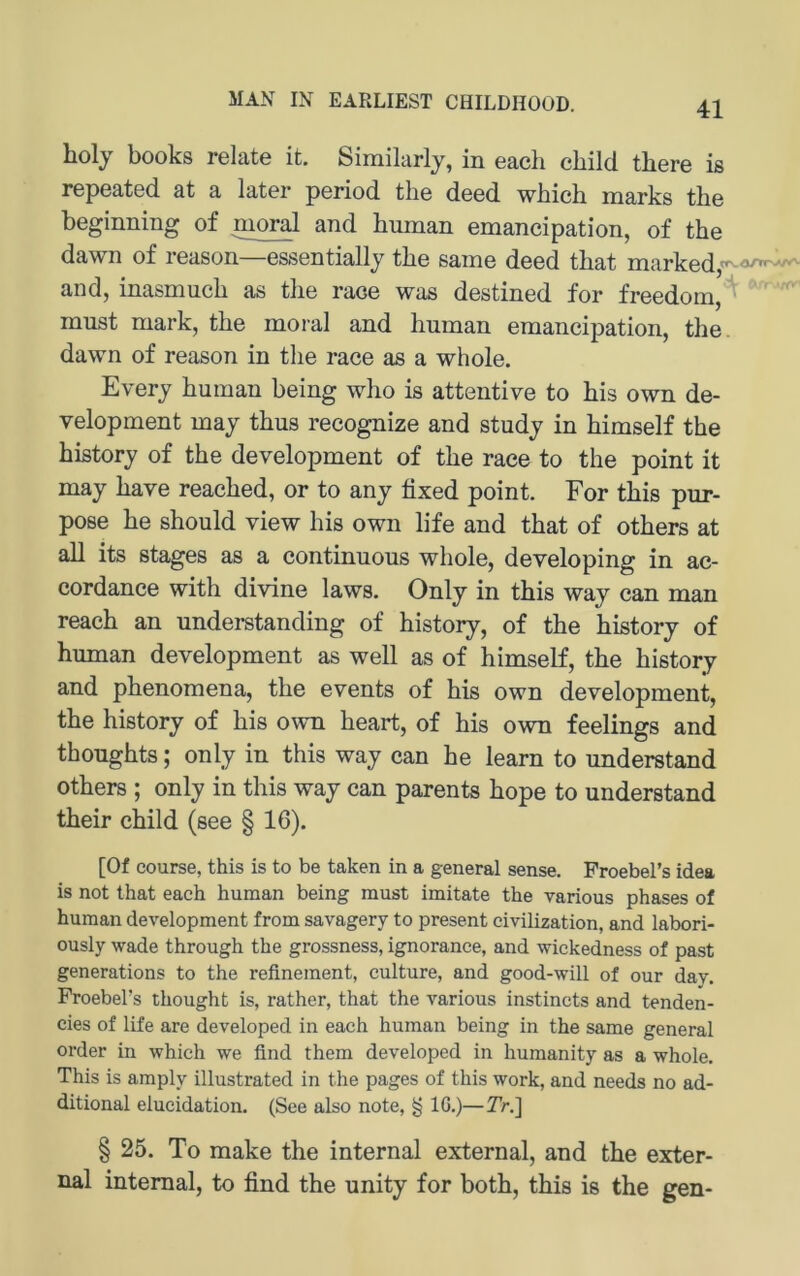 MAN IN EARLIEST CHILDHOOD. holj books relate it. Similarly, in eacli child tbere is repeated at a later period the deed which marks the beginning of moral and human emancipation, of the dawn of reason—essentially the same deed that marked, rr and, inasmuch as the raoe was destined for freedom, must mark, the moral and human emancipation, the. dawn of reason in the race as a whole, Everj human being who is attentive to bis own de- velopment maj thus recognize and study in himself the history of the development of the race to the point it may have reached, or to any fixed point. For this pur- pose he should view his own life and that of others at all its stages as a continuous whole, developing in ac- cordance with divine laws. Only in this way can man reach an understanding of history, of the history of human development as well as of himself, the history and phenomena, the events of his own development, the history of his own heart, of his own feelings and thoughts; only in this way can he learn to understand others ; only in this way can parents hope to understand their child (see § 16). [Of course, this is to be taken in a general sense. FroebeFs idea is not that each human being must imitate the various phases of human development from savagery to present civilization, and labori- ously Wade through the grossness, ignorance, and wickedness of past generations to the refinement, culture, and good-will of our day. FroebeFs thought is, rather, that the various instincts and tenden- cies of life are developed in each human being in the same general Order in which we find them developed in humanity as a whole. This is amply illustrated in the pages of this work, and needs no ad- ditional elucidation. (See also note, g IG.)—TrJ] § 25. To make the internal external, and the exter- nal internal, to find the unity for both, this is the gen-