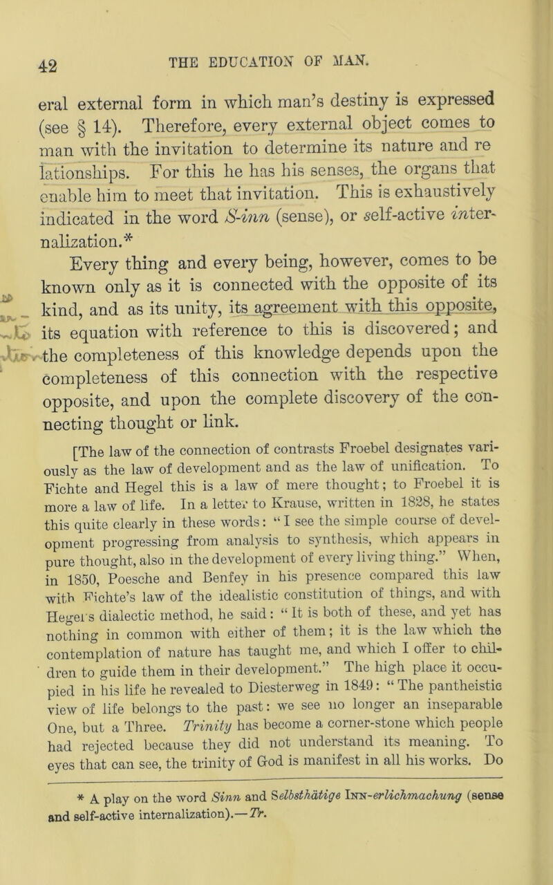 eral externa! form in which man’s destiny is expressed (see § 14). Therefore, every externa! object comes to man witli tbe Invitation to determine its nature and re iationsbips. For tliis lie lias bis senses, the Organs tliat enabie him to meet tbat invitation. This is exhaustiveiy indicated in the word S-iiin (sense), or 5e!f-active intQY- nalization.* Every thing and every being, however, comes to be known on!y as it is connected with the opposite of its ^ _ kind, and as its unity, its agreement wjth this opposite, its equation with reference to this is discovered; and Jlr. the completeness of this knowiedge depends upon the compieteness of this connection with the respective opposite, and upon the compiete discovery of the con- necting thought or !ink. [The law of the connection of contrasts Froebel designates vari- ously as the law of development and as the law of iinification. To Fichte and Hegel this is a law of mere thought; to Froebel it is more a law of life. In a letter to Krause, written in 1828, he States this quite clearly in these words: “ I see the simple course of devel- opment progressing from analysis to synthesis, whieh appears in pure thought, also m the development of every living thing.” VVhen, in 1850, Poesche and Benfey in his presence compared this law with Wichte’s law of the idealistic Constitution of things, and with Hegel s dialectic method, he said: “ It is both of these, and yet has nothing in common with either of them; it is the law which the contemplation of nature has taught me, and which I ofier to chil- dren to guide them in their development.” The high place it occu- pied in his life he revealed to Diesterweg in 1849: “ The pantheistie view of life belongs to the past: we see iio longer an inseparable One, but a Three. Trinity has become a corner-stone which people had’ rejected because they did not understand its raeaning. To eyes that can see, the trinity of God is manifest in all his works. Do * A play on the word Sinn and ^elbsthätige l^cs-erlichmachung (sense and self-active intemalization).—TV.