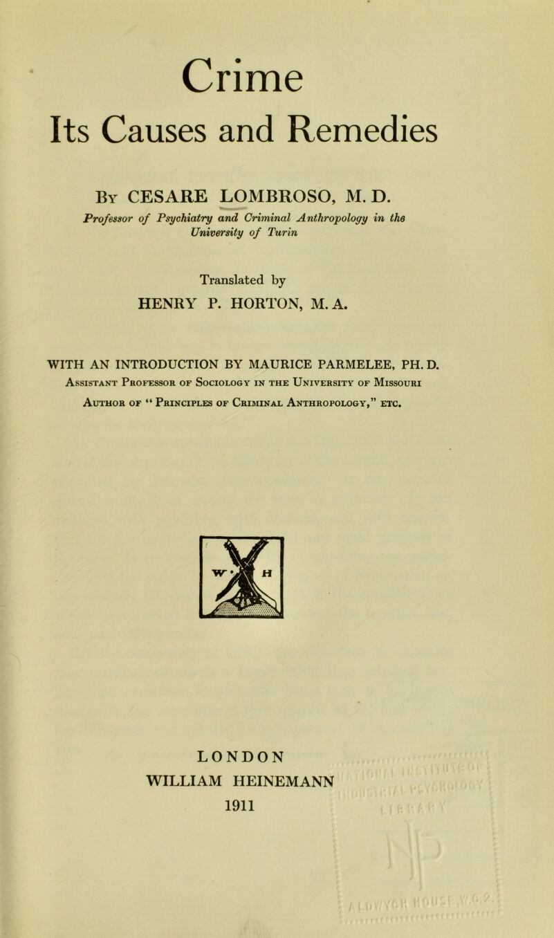 Crime Ils Causes and Remedies By CESARE LOMBROSO, M. D. Prof essor of Psychiatry and Criminal Anthropology in the University of Turin Translated by HENRY P. HORTON, M.A. WITH AN INTRODUCTION BY MAURICE PARMELEE, PH. D. Assistant Professor of Sociology in the University of Missouri Author of “ Principles of Criminal Anthropology,” etc. LONDON WILLIAM HEINEMANN 1911