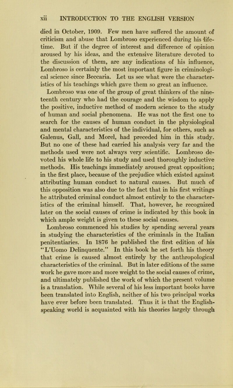 died in October, 1909. Few men hâve suffered the amount of criticism and abuse that Lombroso experienced during his iife- time. But if the degree of interest and différence of opinion aroused by his ideas, and the extensive literature devoted to the discussion of them, are any indications of his influence, Lombroso is certainly the most important flgure in criminologi- cal science since Beccaria. Let us see what were the character- istics of his teachings which gave them so great an influence. Lombroso was one of the group of great thinkers of the nine- teenth century who had the courage and the wisdom to apply the positive, inductive method of modem science to the study of human and social phenomena. He was not the flrst one to search for the causes of human conduct in the physiological and mental characteristics of the individual, for others, such as Galenus, Gall, and Morel, had preceded him in this study. But no one of these had carried his analysis very far and the methods used were not always very scientiflc. Lombroso de- voted his whole life to his study and used thoroughly inductive methods. His teachings immediately aroused great opposition; in the flrst place, because of the préjudice which existed against attributing human conduct to natural causes. But much of this opposition was also due to the fact that in his flrst writings he attributed criminal conduct almost entirely to the character- istics of the criminal himself. That, however, he recognized later on the social causes of crime is indicated by this book in which ample weight is given to these social causes. Lombroso commenced his studies by spending several years in studying the characteristics of the criminals in the Italian penitentiaries. In 1876 he published the flrst édition of his “L’Uomo Delinquente.” In this book he set forth his theory that crime is caused almost entirely by the anthropological characteristics of the criminal. But in later éditions of the same Work he gave more and more weight to the social causes of crime, and ultimately published the work of which the présent volume is a translation. While several of his less important books hâve been translated into English, neither of his two principal works hâve ever before been translated. Thus it is that the English- speaking world is acquainted with his théories largely through