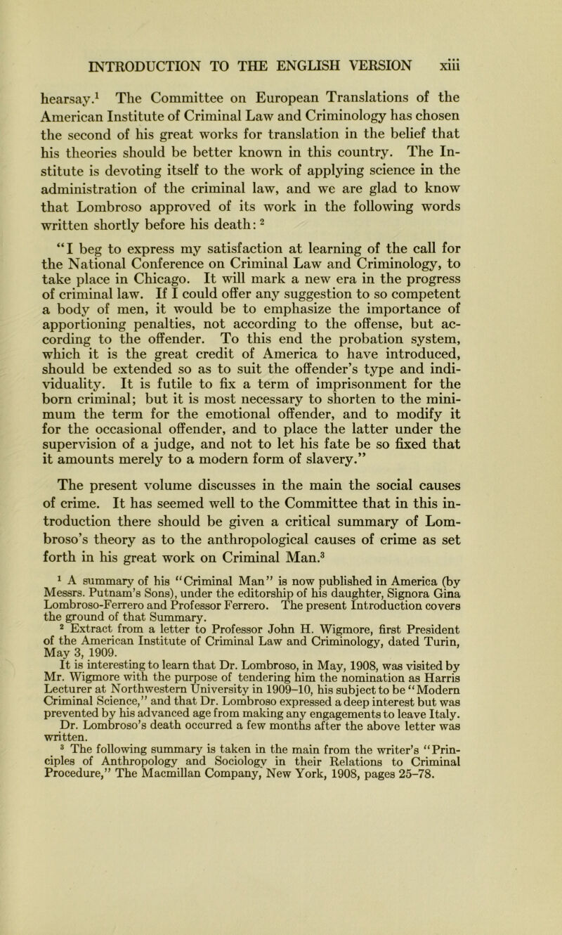 hearsay.^ The Committee on European Translations of the American Institute of Criminal Law and Criminology has chosen the second of his great works for translation in the belief that his théories should be better known in this country. The In- stitute is devoting itself to the work of applying science in the administration of the criminal law, and we are glad to know that Lombroso approved of its work in the following words written shortly before his death : ^ “I beg to express my satisfaction at learning of the call for the National Conférence on Criminal Law and Criminology, to take place in Chicago. It will mark a new era in the progress of criminal law. If I could ofîer any suggestion to so competent a body of men, it would be to emphasize the importance of apportioning penalties, not according to the offense, but ac- cording to the offender. To this end the probation System, which it is the great crédit of America to hâve introduced, should be extended so as to suit the offender’s type and indi- viduality. It is futile to fix a term of imprisonment for the born criminal; but it is most necessary to shorten to the mini- mum the term for the emotional offender, and to modify it for the occasional offender, and to place the latter under the supervision of a judge, and not to let his fate be so fixed that it amounts merely to a modem form of slavery.” The présent volume discusses in the main the social causes of crime. It has seemed well to the Committee that in this in- troduction there should be given a critical summary of Lom- broso’s theory as to the anthropological causes of crime as set forth in his great work on Criminal Man.^ 1 A summary of his “Criminal Man” is now published in America (by Messrs. Putnam’s Sons), under the editorship of his daughter, Signora Gina Lombroso-Ferrero and Prof essor Ferrero. The présent Introduction covers the ground of that Summary. 2 Extract from a letter to Professor John H. Wigmore, first President of the American Institute of Criminal Law and Criminology, dated Turin, May 3, 1909. It is interesting to learn that Dr. Lombroso, in May, 1908, was visited by Mr. Wigmore with the purpose of tendering him the nomination as Harris Lecturer at Northwestern University in 1909-10, his subjectto be “Modem Criminal Science,” and that Dr. Lombroso expressed adeep interest but was prevented by his advanced âge from making any engagements to leave Italy. Dr. Lombroso’s death occurred a few months after the above letter was written. 3 The following summary is taken in the main from the writer’s “Prin- ciples of Anthropology and Sociology in their Relations to Criminal Procedure,” The Macmillan Company, New York, 1908, pages 25-78.
