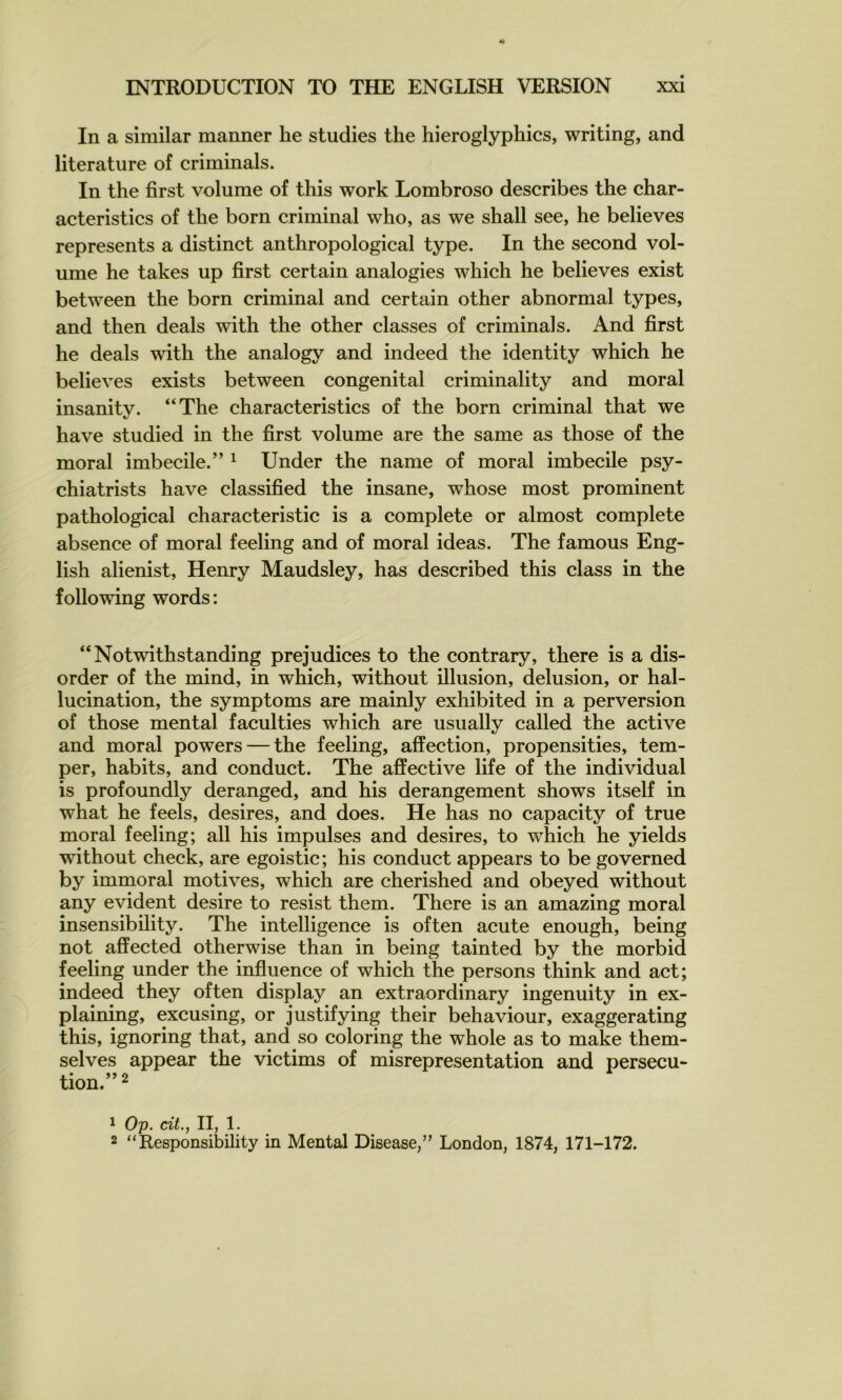 In a similar manner he studies the hieroglyphics, writing, and literature of criminals. In the first volume of this work Lombroso describes the char- acteristics of the born criminal who, as we shall see, he believes represents a distinct anthropological type. In the second vol- ume he takes up first certain analogies which he believes exist between the born criminal and certain other abnormal types, and then deals with the other classes of criminals. And first he deals with the analogy and indeed the identity which he believes exists between congénital criminality and moral insanitv. “The characteristics of the born criminal that we t/ hâve studied in the first volume are the same as those of the moral imbécile.” ^ Under the name of moral imbécile psy- chiatrists hâve classified the insane, whose most prominent pathological characteristic is a complété or almost complété absence of moral feeling and of moral ideas. The famous Eng- lish alienist, Henry Maudsley, has described this class in the following words: “Notwithstanding préjudices to the contrary, there is a dis- order of the mind, in which, without illusion, delusion, or hal- lucination, the symptoms are mainly exhibited in a perversion of those mental faculties which are usually called the active and moral powers — the feeling, affection, propensities, tem- per, habits, and conduct. The affective life of the individual is profoundly deranged, and his dérangement shows itself in what he feels, desires, and does. He has no capacity of true moral feeling; ail his impulses and desires, to which he yields without check, are egoistic; his conduct appears to be governed by immoral motives, which are cherished and obeyed without any évident desire to resist them. There is an amazing moral însensibility. The intelligence is often acute enough, being not affected otherwise than in being tainted by the morbid feeling under the influence of which the persons think and act; indeed they often display an extraordinary ingenuity in ex- plaining, excusing, or justifying their behaviour, exaggerating this, ignoring that, and so coloring the whole as to make them- selves appear the victims of misrepresentation and persécu- tion.” 2 1 Op. cit., II, 1. 2 “Responsibility in Mental Disease,” London, 1874, 171-172.
