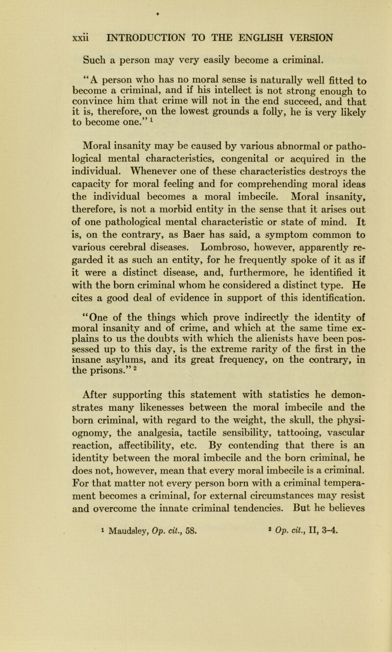 Such a person may very easily become a criminal. “A person who bas no moral sense is naturally well fitted to become a criminal, and if bis intellect is not strong enougb to convince bim tbat crime will not in tbe end succeed, and tbat it is, tberefore, on tbe lowest groimds a folly, be is very likely to become one.” ^ Moral insanity may be caused by varions abnormal or patbo- logical mental cbaracteristics, congénital or acquired in tbe individual. Wbenever one of tbese cbaracteristics destroys tbe capacity for moral feebng and for comprebending moral ideas tbe individual becomes a moral imbécile. Moral insanity, tberefore, is not a morbid entity in tbe sense tbat it arises ont of one patbological mental cbaracteristic or state of mind. It is, on tbe contrary, as Baer bas said, a symptom common to varions cérébral diseases. Lombroso, bowever, apparently re- garded it as sucb an entity, for be frequently spoke of it as if it were a distinct disease, and, furthermore, be identified it witb tbe born criminal wbom be considered a distinct type. He cites a good deal of evidence in support of tbis identification. “One of tbe tbings wbicb prove indirectly tbe identity of moral insanity and of crime, and wbicb at tbe same time ex- plains to us tbe doubts witb wbicb tbe alienists bave been pos- sessed up to tbis day, is tbe extreme rarity of tbe first in tbe insane asylums, and its great frequency, on tbe contrary, in tbe prisons.” ^ After supporting tbis statement witb statistics be demon- strates many likenesses between tbe moral imbécile and tbe born criminal, witb regard to tbe weigbt, tbe skull, tbe pbysi- ognomy, tbe analgesia, tactile sensibility, tattooing, vascular reaction, afîectibility, etc. By contending tbat tbere is an identity between tbe moral imbécile and tbe born criminal, be does not, bowever, mean tbat every moral imbécile is a criminal. For tbat matter not every person born witb a criminal tempéra- ment becomes a criminal, for external circumstances may resist and overcome tbe innate criminal tendencies. But be believes