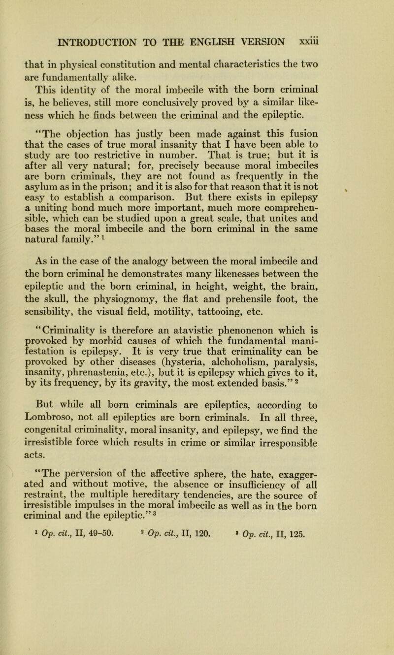 that in physical constitution and mental characteristics the two are fundamentally alike. This identity of the moral imbécile with the born criminal is, he believes, still more conclusively proved by a similar like- ness which he finds between the criminal and the epileptic. “The objection has justly been made against this fusion that the cases of true moral insanity that I hâve been able to study are too restrictive in number. That is true; but it is after ail very natural; for, precisely because moral imbéciles are born criminals, they are not found as frequently in the asylum as in the prison; and it is also for that reason that it is not easy to establish a comparison. But there exists in epilepsy a uniting bond much more important, much more compréhen- sible, which can be studied upon a great scale, that unités and bases the moral imbécile and the born criminal in the same natural family.” ^ As in the case of the analogy between the moral imbécile and the born criminal he demonstrates many likenesses between the epileptic and the born criminal, in height, weight, the brain, the skull, the physiognomy, the flat and prehensile foot, the sensibility, the visual field, motility, tattooing, etc. “Criminality is therefore an atavistic phenonenon which is provoked by morbid causes of which the fundamental mani- festation is epilepsy. It is very true that criminality can be provoked by other diseases (hysteria, alchoholism, paralysis, insanity, phrenastenia, etc.), but it is epilepsy which gives to it, by its frequency, by its gravity, the most extended basis.” ^ But while ail born criminals are epileptics, according to Lombroso, not ail epileptics are born criminals. In ail three, congénital criminality, moral insanity, and epilepsy, we find the irrésistible force which results in crime or similar irresponsible acts. “The perversion of the affective sphere, the hâte, exagger- ated and without motive, the absence or insufficiency of ail pstraint, the multiple hereditary tendencies, are the source of irrésistible impulses in the moral imbécile as well as in the born criminal and the epileptic.”^