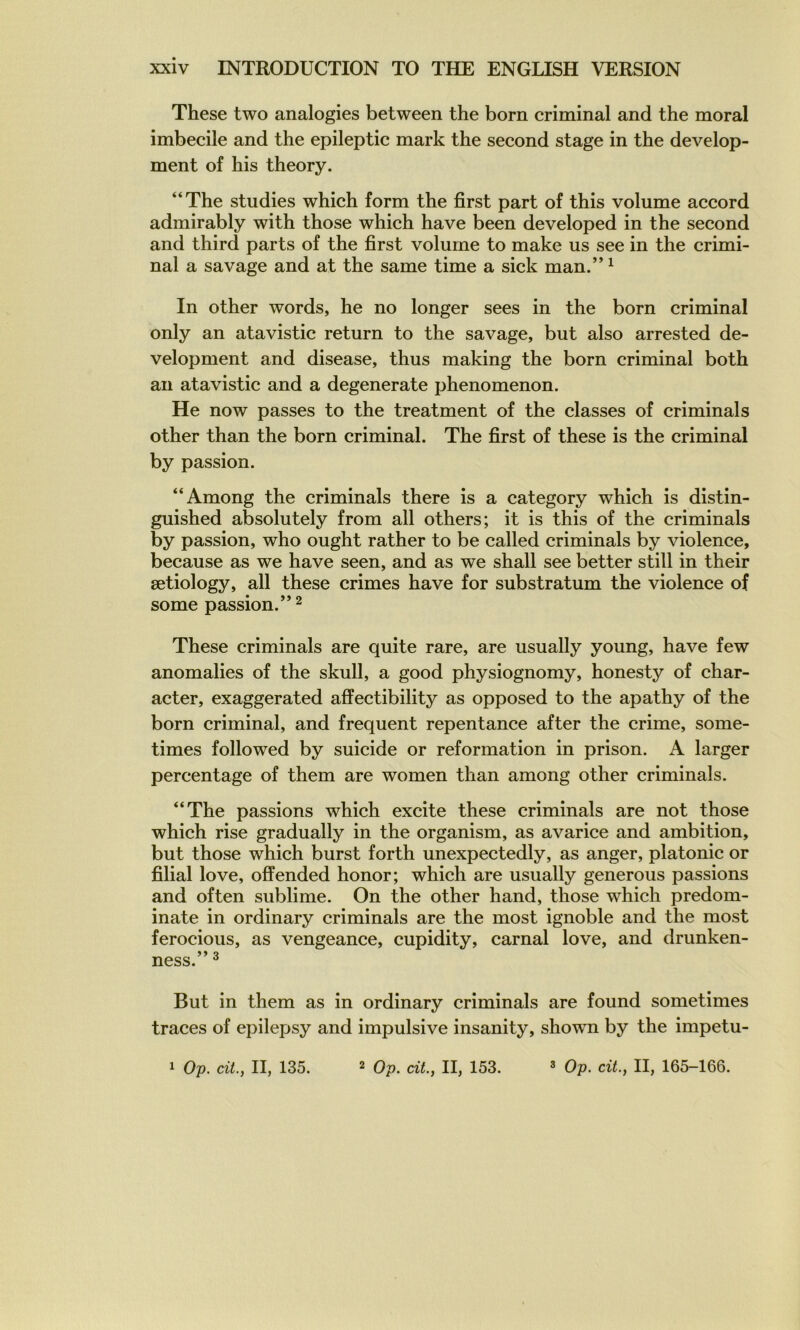 These two analogies between the born criminal and the moral imbécile and the epileptic mark the second stage in the develop- ment of his theory. “The studies which form the first part of this volume accord admirably with those which hâve been developed in the second and third parts of the first volume to make us see in the crimi- nal a savage and at the same time a sick man.” ^ In other words, he no longer sees in the born criminal only an atavistic return to the savage, but also arrested de- velopment and disease, thus making the born criminal both an atavistic and a degenerate phenomenon. He now passes to the treatment of the classes of criminals other than the born criminal. The first of these is the criminal by passion. “Among the criminals there is a category which is distin- guished absolutely from ail others; it is this of the criminals by passion, who ought rather to be called criminals by violence, because as we hâve seen, and as we shall see better still in their ætiology, ail these crimes hâve for substratum the violence of some passion.” 2 These criminals are quite rare, are usually young, hâve few anomalies of the skull, a good physiognomy, honesty of char- acter, exaggerated affectibility as opposed to the apathy of the born criminal, and frequent repentance after the crime, some- times followed by suicide or reformation in prison. A larger percentage of them are women than among other criminals. “The passions which excite these criminals are not those which rise gradually in the organism, as avarice and ambition, but those which burst forth unexpectedly, as anger, platonic or filial love, offended honor; which are usually generous passions and often sublime. On the other hand, those which predom- inate in ordinary criminals are the most ignoble and the most ferocious, as vengeance, cupidity, carnal love, and drunken- ness. ^ But in them as in ordinary criminals are found sometimes traces of epilepsy and impulsive insanity, shown by the impetu-