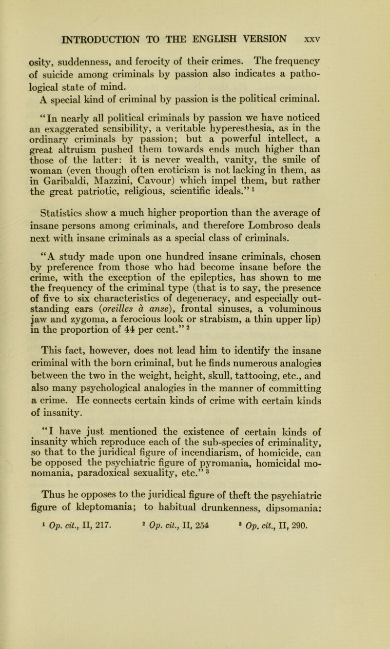 osity, suddenness, and ferocity of their crimes. The frequency of suicide among criminals by passion also indicates a patho- logical State of mind. A spécial kind of criminal by passion is the political criminal. “In nearly ail political criminals by passion we hâve noticed an exaggerated sensibility, a véritable hyperesthesia, as in the ordinary criminals by passion; but a powerful intellect, a great altruism pushed them towards ends much higher than those of the latter: it is never wealth, vanity, the smile of woman (even though often eroticism is not lacking in them, as in Garibaldi, Mazzini, Cavour) which impel them, but rather the great patriotic, religious, scientific ideals.” ^ Statistics show a much higher proportion than the average of insane persons among criminals, and therefore Lombroso deals next with insane criminals as a spécial class of criminals. “A study made upon one hundred insane criminals, chosen by preference from those who had become insane before the crime, with the exception of the epileptics, has shown to me the frequency of the criminal type (that is to say, the presence of five to six characteristics of degeneracy, and especially out- standing ears {oreilles à anse), frontal sinuses, a voluminous jaw and zygoma, a ferocious look or strabism, a thin upper lip) in the proportion of 44 per cent.” ^ This fact, however, does not lead hîm to identify the insane criminal with the born criminal, but he finds numerous analogies between the two in the weight, height, skull, tattooing, etc., and also many psychological analogies in the manner of committing a crime. He connects certain kinds of crime with certain kinds of iusanity. “I hâve just mentioned the existence of certain kinds of insanity which reproduce each of the sub-species of criminality, so that to the juridical figure of incendiarism, of homicide, can be opposed the psychiatrie figure of pyromania, homicidal mo- nomania, paradoxical sexuality, etc.” ^ Thus he opposes to the juridical figure of theft the psychiatrie figure of kleptomania; to habituai drunkenness, dipsomania;