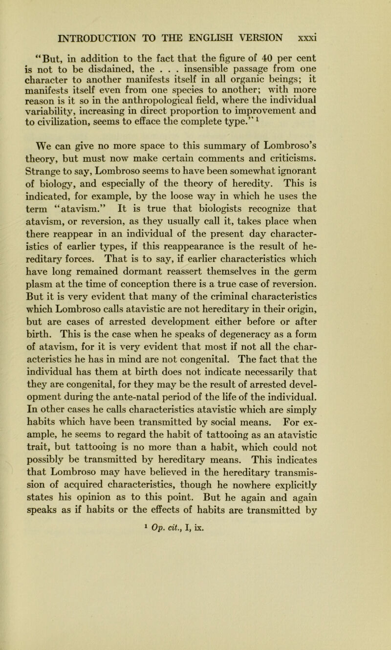 “But, in addition to the fact that the figure of 40 per cent is not to be disdained, the . . . insensible passage from one character to another manifests itself in ail organic beings; it manifests itself even from one species to another; with more reason is it so in the anthropological field, where the individual variability, increasing in direct proportion to improvement and to civihzation, seems to efface the complété type.” ^ We can give no more space to this summary of Lombroso’s theory, but must now make certain comments and criticisms. Strange to say, Lombroso seems to hâve been somewhat ignorant of biology, and especially of the theory of heredity. This is indicated, for example, by the loose way in which he uses the term “atavism.” It is true that biologists recognize that atavism, or reversion, as they usually call it, takes place when there reappear in an individual of the présent day character- istics of earlier types, if this reappearance is the resuit of he- reditary forces. That is to say, if earlier characteristics which hâve long remained dormant reassert themselves in the germ plasm at the time of conception there is a true case of reversion. But it is very évident that many of the criminal characteristics which Lombroso calls atavistic are not hereditary in their origin, but are cases of arrested development either before or after birth. This is the case when he speaks of degeneracy as a form of atavism, for it is very évident that most if not ail the char- acteristics he has in mind are not congénital. The fact that the individual has them at birth does not indicate necessarily that they are congénital, for they may be the resuit of arrested devel- opment during the ante-natal period of the life of the individual. In other cases he calls characteristics atavistic which are simply habits which hâve been transmitted by social means. For ex- ample, he seems to regard the habit of tattooing as an atavistic trait, but tattooing is no more than a habit, which could not possibly be transmitted by hereditary means. This indicates that Lombroso may hâve believed in the hereditary transmis- sion of acquired characteristics, though he nowhere explicitly States his opinion as to this point. But he again and again speaks as if habits or the effects of habits are transmitted by