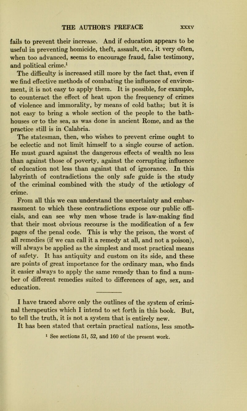 fails to prevent their increase. And if éducation appears to be useful in preventing homicide, theft, assault, etc., it very often, when too advanced, seems to encourage fraud, false testimony, and political crime.^ The difficulty is increased still more by the fact that, even if we find effective methods of combating the influence of environ- ment, it is not easy to apply them. It is possible, for example, to counteract the effect of heat upon the frequency of crimes of violence and immorality, by means of cold baths; but it is not easy to bring a whole section of the people to the bath- houses or to the sea, as was donc in ancient Rome, and as the practice still is in Calabria. The statesman, then, who wishes to prevent crime ought to be eclectic and not limit himself to a single course of action. He must guard against the dangerous effects of wealth no less than against those of poverty, against the corrupting influence of éducation not less than against that of ignorance. In this labyrinth of contradictions the only safe guide is the study of the criminal combined with the study of the ætiology of crime. From ail this we can understand the uncertainty and embar- rassment to which these contradictions expose our public o10&- cials, and can see why men whose trade is law-making find that their most obvions recourse is the modification of a few pages of the penal code. This is why the prison, the worst of ail remédiés (if we can call it a remedy at ail, and not a poison), will always be applied as the simplest and most practical means of safety. It has antiquity and custom on its side, and these are points of great importance for the ordinary man, who finds it casier always to apply the same remedy than to find a num- ber of different remédiés suited to différences of âge, sex, and éducation. I hâve traced above only the outlines of the System of crimi- nal therapeutics which I intend to set forth in this book. But, to tell the truth, it is not a System that is entirely new. It has been stated that certain practical nations, less smoth-