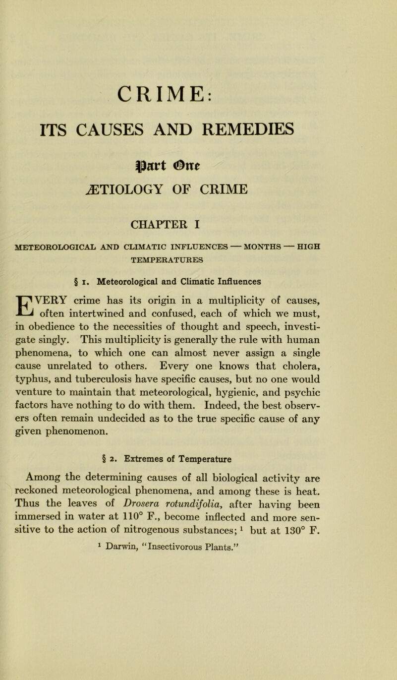 CRIME: ITS CAUSES AND REMEDIES ^art <!^ne ÆTIOLOGY OF CRIME CHAPTER I METEOROLOGICAL AND CLIMATIC INFLUENCES MONTES HIGH TEMPERATURES § I. Meteorological and Climatic Influences EVERY crime bas its origin in a multiplicity of causes, often intertwined and confused, each of which we must, in obedience to tbe necessities of tbougbt and speecb, investi- gate singly. Tbis multiplicity is generally tbe rule witb buman pbenomena, to wbicb one can almost never assign a single cause unrelated to otbers. Every one knows tbat cbolera, typbus, and tuberculosis bave spécifie causes, but no one would venture to maintain tbat meteorological, bygienic, and psycbic factors bave notbing to do witb tbem. Indeed, tbe best observ- ers often remain undecided as to tbe true spécifie cause of any given pbenomenon. § 2. Extrêmes of Température Among tbe determining causes of ail biological activity are reckoned meteorological pbenomena, and among tbese is beat. Tbus tbe leaves of Drosera rotundifoliay after baving been immersed in water at 110° F., become inflected and more sen- sitive to tbe action of nitrogenous substances; ^ but at 130° F. ^ Darwin, “ Insectivorous Plants.”