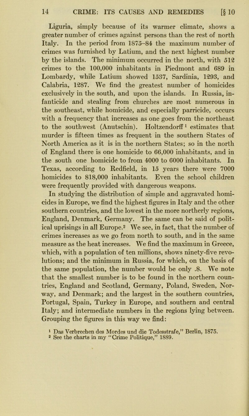 Liguria, simply because of its warmer climate, shows a greater number of crimes against persons than the rest of north Italy. In the period from 1875-84 the maximum number of crimes was furnished by Latium, and the next highest number by the islands. The minimum occurred in the north, with 512 crimes to the 100,000 inhabitants in Piedmont and 689 in Lombardy, while Latium showed 1537, Sardinia, 1293, and Calabria, 1287. We find the greatest number of homicides exclusively in the south, and upon the islands. In Russia, in- fanticide and stealing from churches are most numerous in the southeast, while homicide, and especially parricide, occurs with a frequency that increases as one goes from the northeast to the Southwest (Anutschin). Holtzendorff ^ estimâtes that murder is fifteen times as frequent in the Southern States of North America as it is in the northern States; so in the north of England there is one homicide to 66,000 inhabitants, and in the south one homicide to from 4000 to 6000 inhabitants. In Texas, according to Redfield, in 15 years there were 7000 homicides to 818,000 inhabitants. Even the school children were frequently provided with dangerous weapons. In studying the distribution of simple and aggravated homi- cides in Europe, we find the highest figures in Italy and the other Southern countries, and the lowest in the more northerly régions, England, Denmark, Germany. The same can be said of polit- ical uprisings in ail Europe.^ We see, in fact, that the number of crimes increases as we go from north to south, and in the same measure as the heat increases. We find the maximum in Greece, which, with a population of ten millions, shows ninety-five révo- lutions; and the minimum in Russia, for which, on the basis of the same population, the number would be only .8. We note that the smallest number is to be found in the northern coun- tries, England and Scotland, Germany, Poland, Sweden, Nor- way, and Denmark; and the largest in the Southern countries, Portugal, Spain, Turkey in Europe, and Southern and central Italy; and intermediate numbers in the régions lying between. Grouping the figures in this way we find: ^ Das Verbrechen des Mordes und die Todesstrafe,” Berlin, 1875. 2 See the charts in my “Crime Politique,” 1889.