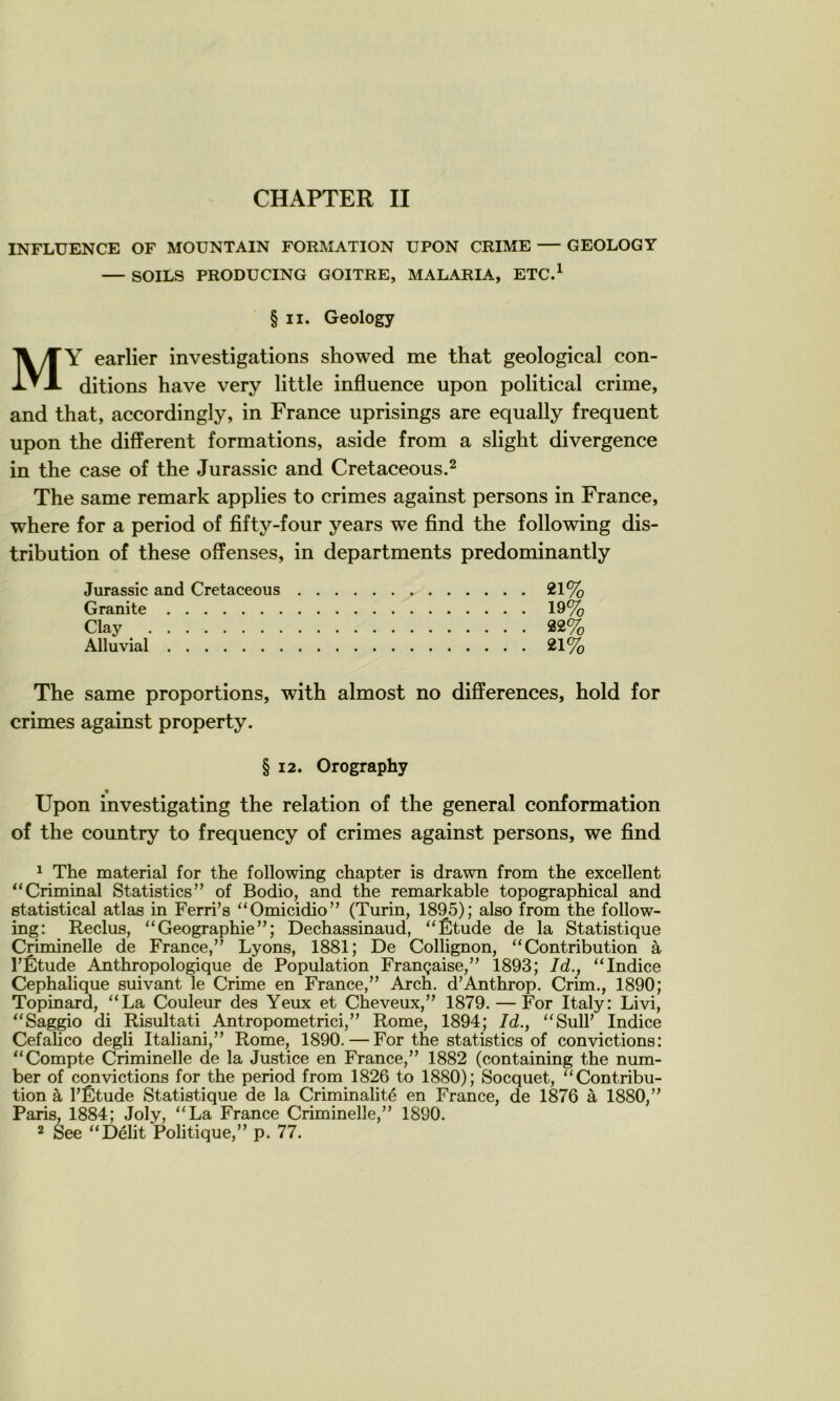 INFLUENCE OF MOUNTAIN FORMATION UPON CRIME GEOLOGY — SOILS PRODUCING GOITRE, MALARIA, ETC.^ § II. Geology MY earlier investigations showed me that geological con- ditions hâve very little influence upon political crime, and that, accordingly, in France uprisings are equally frequent upon the different formations, aside from a slight divergence in the case of the Jurassic and Cretaceous.^ The same remark applies to crimes against persons in France, where for a period of fifty-four years we find the following dis- tribution of these offenses, in departments predominantly Jurassic and Cretaceous 21% Granité 19% Clay 22% Alluvial 21% The same proportions, with almost no différences, hold for crimes against property. § 12. Orography Upon investigating the relation of the general conformation of the country to frequency of crimes against persons, we find ^ The material for the following chapter is drawn from the excellent ^‘Criminal Statistics” of Bodio, and the remarkable topographical and etatistical atlas in Ferri’s ‘‘Omicidio” (Turin, 1895); also from the follow- ing: Reclus, “Géographie”; Dechassinaud, “Étude de la Statistique Criminelle de France,” Lyons, 1881; De Collignon, “Contribution à l’Étude Anthropologique de Population Française,” 1893; Id., “Indice Céphalique suivant le Crime en France,” Arch. d’Anthrop. Crim., 1890; Topinard, “La Couleur des Yeux et Cheveux,” 1879. — For Italy: Livi, “Saggio di Risultati Antropometrici,” Rome, 1894; Id., “Sull’ Indice Cefalico degli Italiani,” Rome, 1890. — For the statistics of convictions: “Compte Criminelle de la Justice en France,” 1882 (containing the num- ber of convictions for the period from 1826 to 1880); Socquet, “Contribu- tion à l’Étude Statistique de la Criminalité en France, de 1876 à 1880,” Paris, 1884; Joly, “La France Criminelle,” 1890. 2 See “Délit Politique,” p. 77.