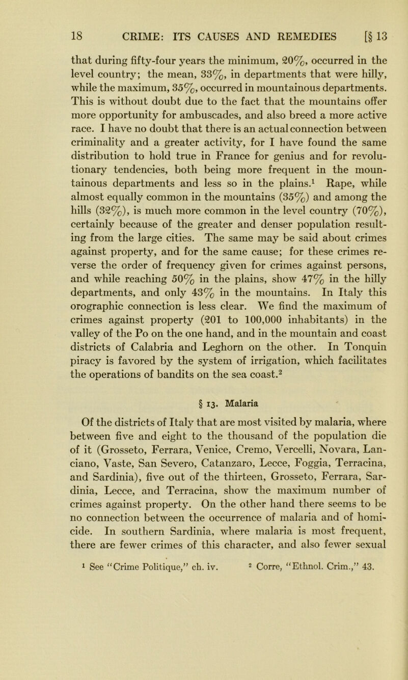that during fifty-four years the minimum, 20%, occurred in the level country; the mean, 33%, in departments that were hilly, while the maximum, 35%, occurred in mountainous departments. This is without doubt due to the fact that the mountains ofîer more opportunity for ambuscades, and also breed a more active race. I hâve no doubt that there is an actual connection between criminality and a greater activity, for I hâve found the same distribution to hold true in France for genius and for revolu- tionary tendencies, both being more frequent in the moun- tainous departments and less so in the plains.^ Râpe, while almost equally common in the mountains (35%) and among the hills (32%), is much more common in the level country (70%), certainly because of the greater and denser population result- ing from the large cities. The same may be said about crimes against property, and for the same cause; for these crimes re- verse the order of frequency given for crimes against persons, and while reaching 50% in the plains, show 47% in the hilly departments, and only 43% in the mountains. In Italy this orographie connection is less clear. We find the maximum of crimes against property (201 to 100,000 inhabitants) in the valley of the Po on the one hand, and in the mountain and coast districts of Calabria and Leghorn on the other. In Tonquin piracy is favored by the System of irrigation, which facilitâtes the operations of bandits on the sea coast.^ § 13. Malaria Of the districts of Italy that are most visited by malaria, where between five and eight to the thousand of the population die of it (Grosseto, Ferrara, Venice, Cremo, Vercelli, Novara, Lan- ciano. Vaste, San Severo, Catanzaro, Lecce, Foggia, Terracina, and Sardinia), five out of the thirteen, Grosseto, Ferrara, Sar- dinia, Lecce, and Terracina, show the maximum number of crimes against property. On the other hand there seems to be no connection between the occurrence of malaria and of homi-* eide. In Southern Sardinia, where malaria is most frequent, there are fewer crimes of this character, and also fewer sexual ^ See “Crime Politique,” ch. iv. ^ Corre, “Etlinol. Crim.,” 43.