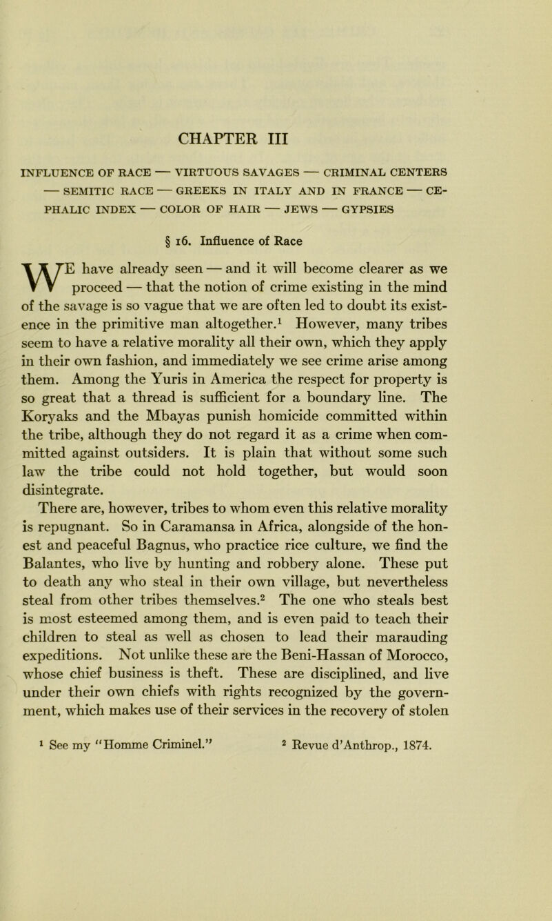 INFLUENCE OF RACE — VIRTUOUS SAVAGES — CRIMINAL CENTERS — SEMITIC RACE — GREEKS IN ITALY AND IN FRANCE — CE- PHALIC INDEX — COLOR OF HAÏR — JEWS — GYPSIES § i6. Influence of Race WE hâve already seen — and it will become clearer as we proceed — that the notion of crime existing in the mind of the savage is so vague that we are often led to doubt its exist- ence in the primitive man altogetherd However, many tribes seem to hâve a relative morality ail their own, which they apply in their own fashion, and immediately we see crime arise among them. Among the Yuris in America the respect for property is so great that a thread is sufiScient for a boundary line. The Koryaks and the Mbayas punish homicide committed within the tribe, although they do not regard it as a crime when com- mitted against outsiders. It is plain that without some such law the tribe could not hold together, but would soon disintegrate. There are, however, tribes to whom even this relative morality is répugnant. So in Caramansa in Africa, alongside of the hon- est and peaceful Bagnus, who practice rice culture, we find the Balantes, who live by hunting and robbery alone. These put to death any who steal in their own village, but nevertheless steal from other tribes themselves.^ The one who steals best is most esteemed among them, and is even paid to teach their children to steal as well as chosen to lead their marauding expéditions. Not unlike these are the Beni-Hassan of Morocco, whose chief business is theft. These are disciplined, and live under their own chiefs with rights recognized by the govern- ment, which makes use of their services in the recovery of stolen ^ See my “Homme Criminel.’^ 2 Revue d'Anthrop., 1874.