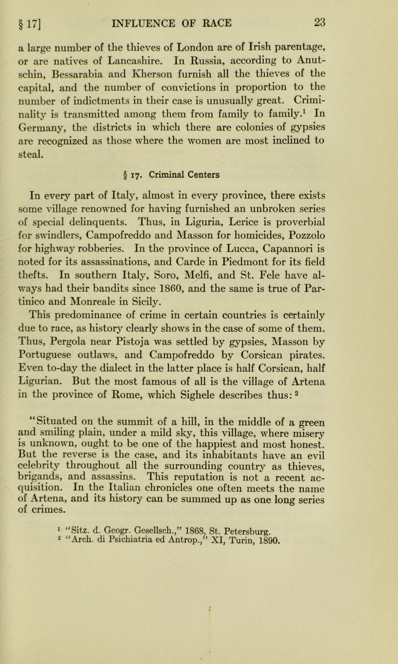 a large number of tlie thieves of London are of Irish parentage, or are natives of Lancashire. In Russia, according to Anut- schin, Bessarabia and Kherson furnish ail the thieves of the capital, and the number of convictions in proportion to the number of indictments in their case is unusually great. Crimi- nality is transmitted among them from family to family.^ In Germany, the districts in which there are colonies of gypsies are recognized as those where the women are most inclined to steal. § 17. Criminal Centers In every part of Italy, almost in every province, there exists some village renowned for having furnished an unbroken sériés of spécial delinquents. Thus, in Liguria, Lerice is proverbial for swindlers, Campofreddo and Masson for homicides, Pozzolo for highway robberies. In the province of Lucca, Capannori is noted for its assassinations, and Carde in Piedmont for its field thefts. In Southern Italy, Soro, Melfi, and St. Fele hâve al- ways had their bandits since 1860, and the same is true of Par- tinico and Monreale in Sicily. This prédominance of crime in certain countries is certainly due to race, as history clearly shows in the case of some of them. Thus, Pergola near Pistoja was settled by gypsies, Masson by Portuguese outlaws, and Campofreddo by Corsican pirates. Even to-day the dialect in the latter place is half Corsican, half Ligurian. But the most famous of ail is the village of Artena in the province of Rome, which Sighele describes thus : ^ “Situated on the summit of a hill, in the middle of a green and smiling plain, under a mild sky, this village, where misery is unknown, ought to be one of the happiest and most honest. But the reverse is the case, and its inhabitants hâve an evil celebrity throughout ail the surrounding country as thieves, brigands, and assassins. This réputation is not a recent ac- quisition. In the Italian chronicles one often meets the name of Artena, and its history can be summed up as one long sériés of crimes. ^ '‘Sitz. d. Geogr. Gesellsch.,” 1868, St. Petersburg. 2 ‘‘Arch. di Psichiatria ed Antrop.,” XI, Turin, 1890.