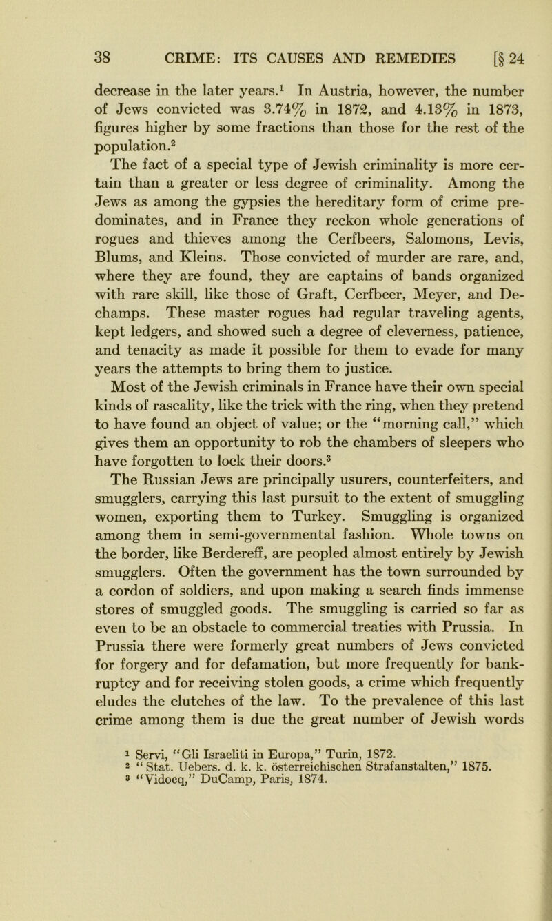 decrease in the later years.^ In Austria, however, the number of Jews convicted was 3.74% in 1872, and 4.13% in 1873, figures higher by some fractions than those for the rest of the population.^ The fact of a spécial type of Jewish criminality is more cer- tain than a greater or less degree of criminality. Among the Jews as among the gypsies the hereditary form of crime pré- dominâtes, and in France they reckon whole générations of rogues and thieves among the Cerfbeers, Salomons, Levis, Blums, and Kleins. Those convicted of murder are rare, and, where they are found, they are captains of bands organized with rare skill, like those of Graft, Cerfbeer, Meyer, and De- champs. These master rogues had regular traveling agents, kept ledgers, and showed such a degree of cleverness, patience, and tenacity as made it possible for them to évadé for many years the attempts to bring them to justice. Most of the Jewish criminals in France hâve their own spécial kinds of rascality, like the trick with the ring, when they prétend to hâve found an object of value; or the “morning call,” which gives them an opportunity to rob the chambers of sleepers who hâve forgotten to lock their doors.^ The Russian Jews are principally usurers, counterfeiters, and smugglers, carrying this last pursuit to the extent of smuggling women, exporting them to Turkey. Smuggling is organized among them in semi-governmental fashion. Whole towns on the border, like Berderefî, are peopled almost entirely by Jewish smugglers. Often the government has the town surrounded by a cordon of soldiers, and upon making a search finds immense stores of smuggled goods. The smuggling is carried so far as even to be an obstacle to commercial treaties with Prussia. In Prussia there were formerly great numbers of Jews convicted for forgery and for defamation, but more frequently for bank- ruptcy and for receiving stolen goods, a crime which frequently éludés the clutches of the law. To the prevalence of this last crime among them is due the great number of Jewish words 1 Servi, “Gli Israeliti in Europa,” Turin, 1872. 2 “ Stat. Uebers. d. k. k. ôsterreichischen Strafanstalten,” 1875. 3 “Vidocq,” DuCamp, Paris, 1874.