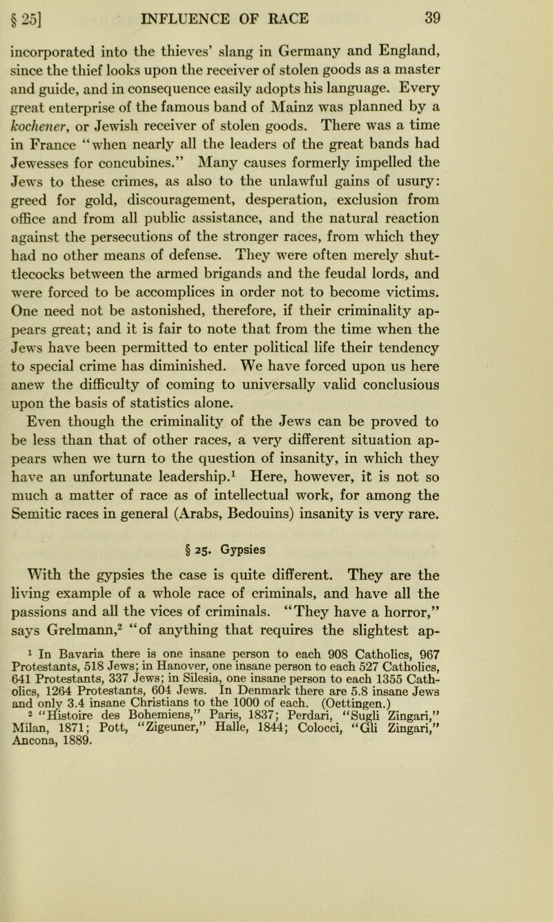 incorporated into the thieves’ slang in Germany and England, since the thief looks upon the receiver of stolen goods as a master and guide, and in conséquence easily adopts his language. Every great enterprise of the famous band of Mainz was planned by a kochener, or Jewish receiver of stolen goods. There was a time in France “when nearly ail the leaders of the great bands had Jewesses for concubines.” Many causes formerly impelled the Jews to these crimes, as also to the unlawful gains of usury: greed for gold, discouragement, desperation, exclusion from office and from ail public assistance, and the natural reaction against the persécutions of the stronger races, from which they had no other means of defense. They were often merely shut- tlecocks between the armed brigands and the feudal lords, and were forced to be accomplices in order not to become victims. One need not be astonished, therefore, if their criminality ap- pears great; and it is fair to note that from the time when the Jews hâve been permitted to enter political life their tendency to spécial crime has diminished. We hâve forced upon us here anew the difficulty of coming to universally valid conclusious upon the basis of statistics alone. Even though the criminality of the Jews can be proved to be less than that of other races, a very different situation ap- pears when we turn to the question of insanity, in which they hâve an unfortunate leadership.^ Here, however, it is not so much a matter of race as of intellectual work, for among the Semitic races in general (Arabs, Bédouins) insanity is very rare. § 25. Gypsies With the gypsies the case is quite different. They are the living example of a whole race of criminals, and hâve ail the passions and ail the vices of criminals. “They hâve a horror,” says Grelmann,^ “of anything that requires the slightest ap- 1 In Bavaria there is one insane person to each 908 Catholics, 967 Protestants, 518 Jews; in Hanover, one insane person to each 527 Catholics, 641 Protestants, 337 Jews; in Silesia, one insane person to each 1355 Cath- olics, 1264 Protestants, 604 Jews. In Denmark there are 5.8 insane Jews and only 3.4 insane Christians to the 1000 of each. (Oettingen.) 2 “Histoire des Bohémiens,” Paris, 1837; Perdari, “Sugli Zingari,” Milan, 1871; Pott, “Zigeuner,” Halle, 1844; Colocci, “Gli Zingari,” Ancona, 1889.