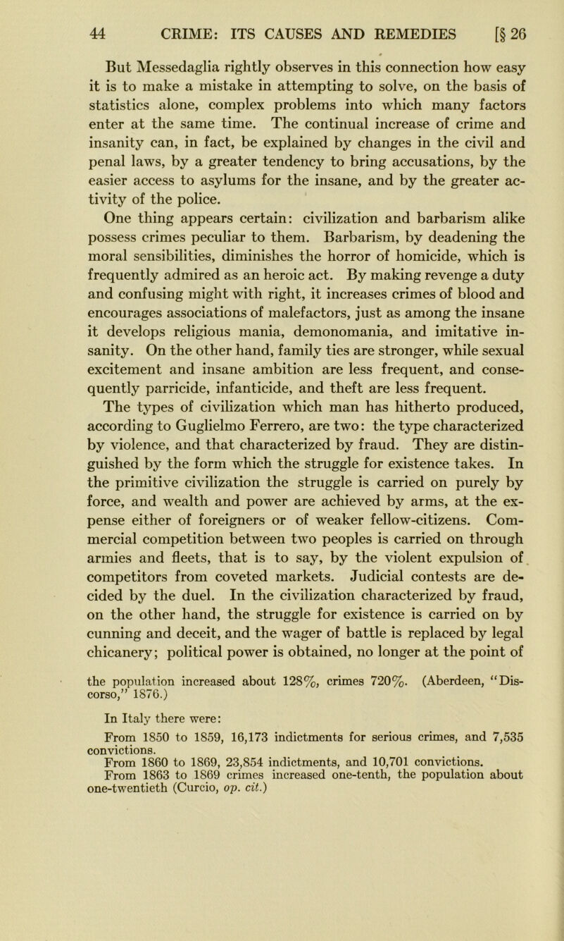 But Messedaglia rightly observes in this connection how easy it is to make a mistake in attempting to solve, on the basis of statistics alone, complex problems into which many factors enter at the same time. The continuai increase of crime and insanity can, in fact, be explained by changes in the civil and penal laws, by a greater tendency to bring accusations, by the easier access to asylums for the insane, and by the greater ac- tivity of the police. One thing appears certain: civilization and barbarism alike possess crimes peculiar to them. Barbarism, by deadening the moral sensibilities, diminishes the horror of homicide, which is frequently admired as an heroic act. By making revenge a duty and confusing might with right, it increases crimes of blood and encourages associations of malefactors, just as among the insane it develops religions mania, demonomania, and imitative in- sanity. On the other hand, family ties are stronger, while sexual excitement and insane ambition are less frequent, and conse- quently parricide, infanticide, and theft are less frequent. The types of civilization which man has hitherto produced, according to Guglielmo Ferrero, are two: the type characterized by violence, and that characterized by fraud. They are distin- guished by the form which the struggle for existence takes. In the primitive civilization the struggle is carried on purely by force, and wealth and power are achieved by arms, at the ex- pense either of foreigners or of weaker fellow-citizens. Com- mercial compétition between two peoples is carried on through armies and fleets, that is to say, by the violent expulsion of, competitors from coveted markets. Judicial contests are de- cided by the duel. In the civilization characterized by fraud, on the other hand, the struggle for existence is carried on by cunning and deceit, and the wager of battle is replaced by legal chicanery; political power is obtained, no longer at the point of the population increased about 128%, crimes 720%. (Aberdeen, “Dis- corso,” 1876.) In Italy there were: From 1850 to 1859, 16,173 indictments for serions crimes, and 7,535 convictions. From 1860 to 1869, 23,854 indictments, and 10,701 convictions. From 1863 to 1869 crimes increased one-tenth, the population about one-twentieth (Curcio, op. cit.)