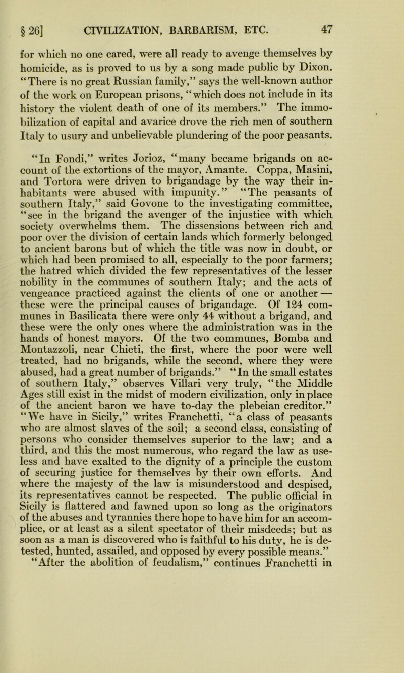 for which no one cared, were ail ready to avenge themselves by homicide, as is proved to us by a song made public by Dixon. “There is no great Russian family,” says the well-known author of the Work on European prisons, “which does not include in its history the violent death of one of its members.” The immo- bilization of capital and avarice drove the rich men of Southern Italy to usury and unbelievable plundering of the poor peasants. “In Fondi,” writes Jorioz, “many became brigands on ac- count of the extortions of the mayor. Amante. Coppa, Masini, and Tortora were driven to brigandage by the way their in- habitants were abused with impunity.“The peasants of Southern Italy,” said Govone to the investigating committee, “see in the brigand the avenger of the injustice with which society overwhelms them. The dissensions between rich and poor O ver the division of certain lands which formerly belonged to ancient barons but of which the title was now in doubt, or which had been promised to ail, especially to the poor farmers; the hatred which divided the few représentatives of the lesser nobility in the communes of Southern Italy; and the acts of vengeance practiced against the clients of one or another — these were the principal causes of brigandage. Of 124 com- munes in Basilicata there were only 44 without a brigand, and these were the only ones where the administration was in the hands of honest mayors. Of the two communes, Bomba and Montazzoli, near Chieti, the first, where the poor were well treated, had no brigands, while the second, where they were abused, had a great number of brigands.” “ In the small estâtes of Southern Italy,” observes Villari very truly, “the Middle Ages still exist in the midst of modem civilization, only in place of the ancient baron we hâve to-day the plebeian creditor.” “We hâve in Sicily,” writes Franchetti, “a class of peasants who are almost slaves of the soil; a second class, consisting of persons who consider themselves superior to the law; and a third, and this the most numerous, who regard the law as use- less and hâve exalted to the dignity of a principle the custom of securing justice for themselves by their own efforts. And where the majesty of the law is misunderstood and despised, its représentatives cannot be respected. The public official in Sicily is flattered and fawned upon so long as the originators of the abuses and tyrannies there hope to hâve him for an accom- plice, or at least as a silent spectator of their misdeeds; but as soon as a man is discovered who is faithful to his duty, he is de- tested, hunted, assailed, and opposed by every possible means.” “After the abolition of feudalism,” continues Franchetti in
