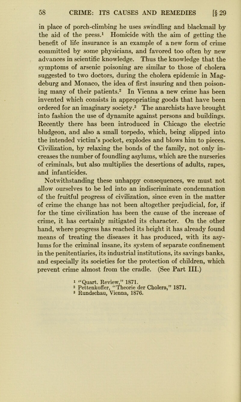 in place of porch-climbing he uses swindling and blackmail by the aid of the press.^ Homicide with the aim of getting the benefit of life insurance is an example of a new form of crime committed by some physicians, and favored too often by new advances in scientific knowledge. Thus the knowledge that the symptoms of arsenic poisoning are similar to those of choiera suggested to two doctors, during the choiera épidémie in Mag- deburg and Monaco, the idea of first insuring and then poison- ing many of their patients.^ In Vienna a new crime has been invented which consists in appropriating goods that hâve been ordered for an imaginary society.^ The anarchists hâve brought into fashion the use of dynamite against persons and buildings. Recently there has been introduced in Chicago the electric bludgeon, and also a small torpédo, which, being slipped into the intended victim’s pocket, explodes and blows him to pièces. Civilization, by relaxing the bonds of the family, not only in- creases the number of foundling asylums, which are the nurseries of criminals, but also multiplies the désertions of adults, râpes, and infanticides. Notwithstanding these unhappy conséquences, we must not allow ourselves to be led into an indiscriminate condemnation of the fruitful progress of civilization, since even in the matter of crime the change has not been altogether préjudiciai, for, if for the time civilization has been the cause of the increase of crime, it has certainly mitigated its character. On the other hand, where progress has reached its height it has already found means of treating the diseases it has produced, with its asy- lums for the criminal insane, its System of separate confinement in the penitentiaries, its industrial institutions, its savings banks, and especially its societies for the protection of children, which prevent crime almost from the cradle. (See Part III.) 1 “Quart. Review,” 1871. 2 Pettenkoffer, “Théorie der Choiera,” 1871. 2 Rundschau, Vienna, 1876.
