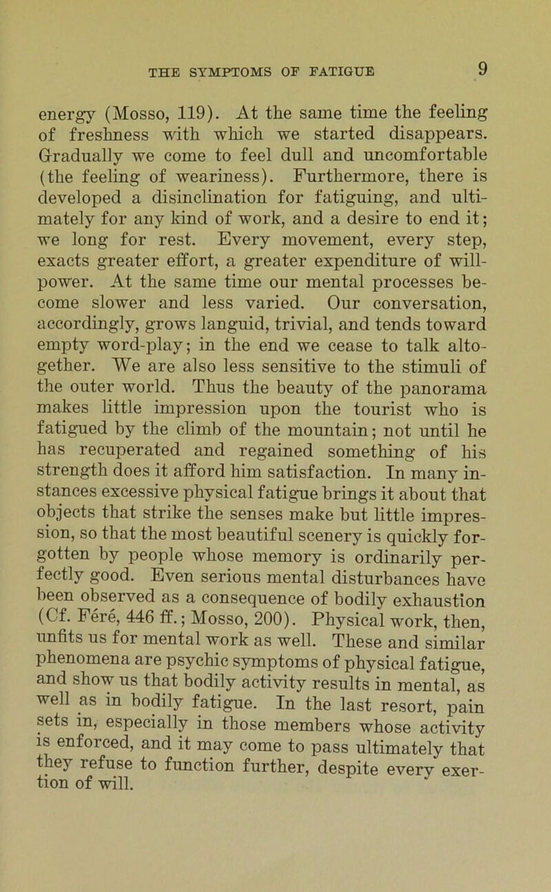 energy (Mosso, 119). At the same time the feeling of freslmess with wkick we started disappears. Gradually we come to feel dull and uncomfortable (the feeling of weariness). Furtkermore, there is developed a disinclination for fatiguing, and ulti- mately for any kind of work, and a desire to end it; we long for rest. Every movement, every step, exacts greater effort, a greater expenditure of will- power. At the same time our mental processes be- come slower and less varied. Our conversation, accordingly, grows languid, trivial, and tends toward empty word-play; in the end we cease to talk alto- gether. We are also less sensitive to the stimnli of the outer world. Thus the beauty of the panorama makes little impression upon the tourist who is fatigued by the climb of the mountain; not until he lias recuperated and regained something of his strength does it afford him satisfaction. In many in- stances excessive physical fatigue brings it about that objects that strike the senses make but little impres- sion, so that the most beautiful scenery is quickly for- gotten by people whose memory is ordinarily per- fectly good. Even serious mental disturbances have been observed as a consequence of bodily exhaustion (Cf. Fere, 446 ff.; Mosso, 200). Physical work, then, unfits us for mental work as well. These and similar phenomena are psychic Symptoms of physical fatigue, and show us that bodily activity results in mental, as well as in bodily fatigue. In the last resort, pain sets in, especially in those members whose activity is enforced, and it may come to pass ultimately that they refuse to function further, despite every exer- tion of will.