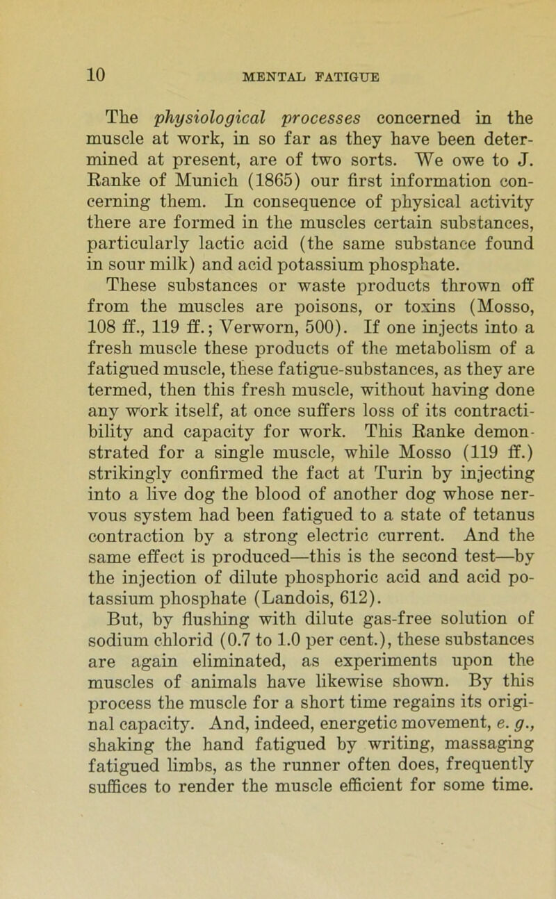 The physiological processes concerned in the muscle at work, in so far as they have been deter- mined at present, are of two sorts. We owe to J. Ranke of Munich (1865) our first Information con- cerning them. In consequence of physical activity there are formed in the muscles certain substances, particularly lactic acid (the same substance found in sour milk) and acid potassium phosphate. These substances or waste products thrown off from the muscles are poisons, or toxins (Mosso, 108 ff., 119 ff.; Yerworn, 500). If one injects into a fresh muscle these products of the metabolism of a fatigued muscle, these fatigue-substances, as they are termed, then this fresh muscle, without having done any work itself, at once suffers loss of its contracti- bility and capacity for work. This Ranke demon- strated for a single muscle, while Mosso (119 ff.) strikinglv confirmed the fact at Turin by injecting into a live dog the blood of another dog whose ner- vous System had been fatigued to a state of tetanus contraction by a strong electric current. And the same effect is produced—this is the second test—by the injection of dilute phosphoric acid and acid po- tassium phosphate (Landois, 612). But, by flushing with dilute gas-free solution of sodium chlorid (0.7 to 1.0 per cent.), these substances are again eliminated, as experiments upon the muscles of animals have likewise shown. By this process the muscle for a short time regains its origi- nal capacity. And, indeed, energetic movement, e. g., shaking the hand fatigued by writing, massaging fatigued limbs, as the runner often does, frequently suffices to render the muscle efficient for some time.