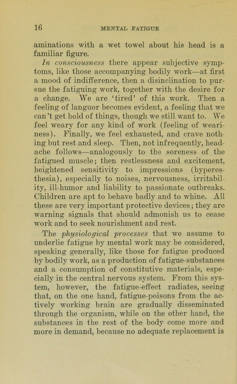 aminations witk a wet towel about his head is a familiär figure. In consciousness there appear subjective Symp- toms, like those accompanying bodily work—at first a mood of indifference, tben a disinclination to pur- sue the fatiguing work, together witb the desire for a cbange. We are ‘tired’ of tbis work. Then a feeling of languor becomes evident, a feeling tliat we can’t get bold of things, thougb we still want to. We feel weary for any kind of work (feeling of weari- ness). Finally, we feel exbausted, and crave notk- ing but rest and sleep. Tben, not infrequently, head- acbe follows—analogously to the soreness of the fatigued muscle; then restlessness and excitement, keightened sensitivity to impressions (hyperes- tbesia), especially to noises, nervousness, irritabil- ity, ill-bmnor and liability to passionate outbreaks. Cbildren are apt to behave badly and to wkine. All tbese are very important protective devices; tbey are warning signals that should admonisb us to cease work and to seek nouriskment and rest. The pliysiological processes tbat we assume to underlie fatigue by mental work may be considered, speaking generally, like those for fatigue produced by bodily work, as a production of fatigue-substances and a consumption of constitutive materials, espe- cially in the central nervous System. From tbis Sys- tem, bowever, tlie fatigue-effect radiates, seeing that, on the one band, fatigue-poisons from the ac- tively working brain are gradually disseminated tbrough the organism, while on the otber band, the substances in the rest of the body come more and more in demand, because no adequate replacement is