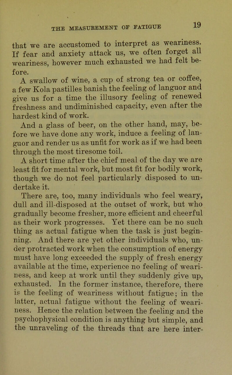 that we are accustomed to interpret as weariness. If fear and anxiety attack us, we offen forget all weariness, however much exkausted we had feit be- fore. A swallow of wine, a cup of strong tea or conee, a few Kola pastilles banisb the feeling of languor and give us for a time tbe illusory feeling of renewed fresbness and undiminisbed capacity, even after tbe liardest kind of work. And a glass of beer, on tbe otber band, may, be- fore we bave done any work, induce a feeling of lan- guor and render us as unfit for work as if we had been tbrougb tbe most tiresome toil. A short time after the ckief meal of tbe day we are least fit for mental work, but most fit for bodily work, tbougb we do not feel particularly disposed to un- dertake it. Tbere are, too, many individuals who feel weary, dull and ill-disposed at tbe outset of work, but who gradually become fresber, more efficient and cheerful as tbeir work progresses. Yet tbere can be no such thing as actual fatigue wben tbe task is just begin- ning. And there are yet other individuals wbo, un- der protracted work wben tbe consumption of energy must have long exceeded tbe supply of fresb energy available at tbe time, experience no feeling of weari- ness, and keep at work until they suddenly give up, exhausted. In the former instance, tkerefore, tbere is tbe feeling of weariness witliout fatigue; in tbe latter, actual fatigue witbout tbe feeling of weari- ness. Hence tbe relation between tbe feeling and the psycbophysical condition is anytbing but simple, and the unraveling of the tbreads tbat are here inter-