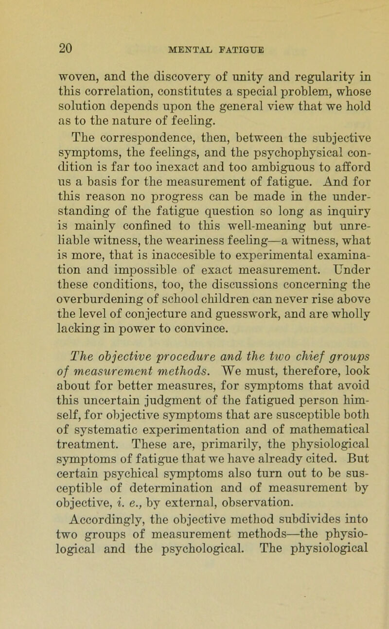 woven, and the discovery of unity and regnlarity in this correlation, constitutes a special problem, whose solution depends upon tlie general view that we hold as to the nature of feeling. The correspondence, then, between the subjective Symptoms, the feelings, and the psychophysical con- dition is far too inexact and too ambiguous to afford us a basis for the measurement of fatigue. And for this reason no progress can be made in the under- standing of the fatigue question so long as inquiry is mainly confined to this well-meaning but unre- liable witness, the weariness feeling—a witness, what is more, that is inaccesible to experimental examina- tion and impossible of exact measurement. linder these conditions, too, the discussions concerning the overburdening of school children can never rise above the level of conjecture and guesswork, and are wholly lacking in power to convince. The objective procedure and the two chief groups of measurement methods. We must, therefore, look about for better measures, for Symptoms that avoid this uncertain judgment of the fatigued person him- self, for objective Symptoms that are susceptible both of systematic experimentation and of mathematical treatment. These are, primarily, the physiological Symptoms of fatigue that we have already cited. But certain psychical Symptoms also turn out to be sus- ceptible of determination and of measurement by objective, i. e., by external, observation. Accordingly, the objective method subdivides into two groups of measurement methods—the physio- logical and the psychological. The physiological