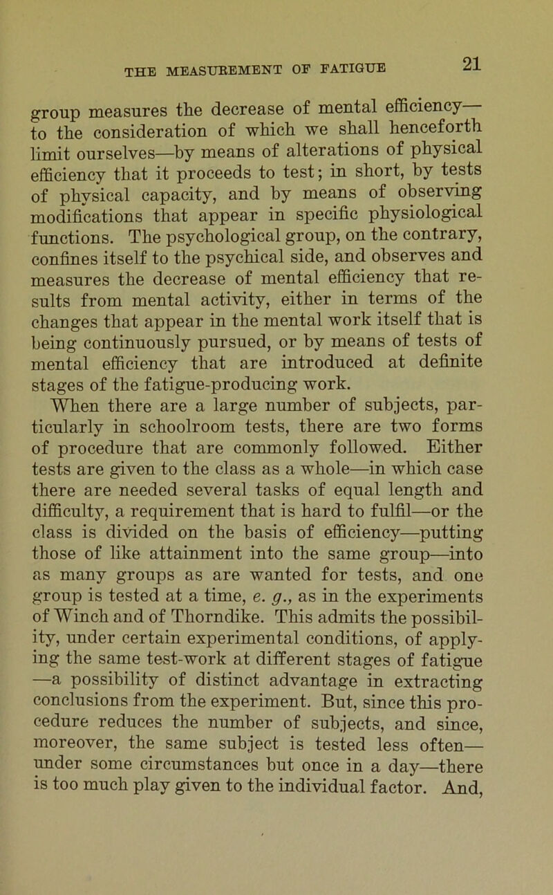 group measures tlie decrease of mental efficiency to tlie consideration of which we sliall henceforth Ti mit ourselves—by means of alterations of physical efficiency that it proceeds to test; in short, by tests of physical capacity, and by means of observing modifications that appear in specific physiological functions. The psychological group, on the contrary, confines itself to the psychical side, and observes and measures the decrease of mental efficiency that re- sults from mental activity, either in terms of the changes that appear in the mental work itself that is being continuously pursued, or by means of tests of mental efficiency that are introduced at definite stages of the fatigue-producing work. When there are a large number of subjects, par- ticularly in schoolroom tests, there are two forms of procedure that are commonly followed. Either tests are given to the dass as a whole—in which case there are needed several tasks of equal length and difficulty, a requirement that is hard to fulfil—or the dass is divided on the basis of efficiency—putting those of like attainment into the same group-—into as many groups as are wanted for tests, and one group is tested at a time, e. g., as in the experiments of Winch and of Thorndike. This admits the possibil- ity, under certain experimental conditions, of apply- ing the same test-work at different stages of fatigue —a possibility of distinct advantage in extracting conclusions from the experiment. But, since this pro- cedure reduces the number of subjects, and since, moreover, the same subject is tested less often— under some circumstances but once in a day—there is too much plav given to the individual factor. And,