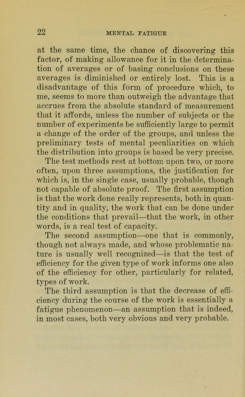 at the sarae time, the chance of discovering this factor, of making allowance for it in the determina- tion of averages or of basing conclusions on these averages is diminished or entirely lost. This is a disadvantage of this form of procedure which, to me, seems to more than outweigh the advantage that accrues from the absolute Standard of measurement that it affords, unless the number of subjects or the number of experiments be sufficiently large to permit a change of the order of the groups, and unless the preliminary tests of mental peculiarities on which the distribution into groups is based be very precise. The test methods rest at bottom upon two, or more often, upon three assumptions, the justification for which is, in the single case, usually probable, though not capable of absolute proof. The first assumption is that the work done really represents, both in quan- tity and in quality, the work that can be done under the conditions that prevail—that the work, in other words, is a real test of capacity. The second assumption—one that is commonly, though not always made, and whose problematic na- ture is usually well recognized—is that the test of efficiency for the given type of work informs one also of the efficiency for other, particularly for related, types of work. The third assumption is that the decrease of effi- ciency during the course of the work is essentially a fatigue phenomenon—an assumption that is indeed, in most cases, both very obvious and very probable.