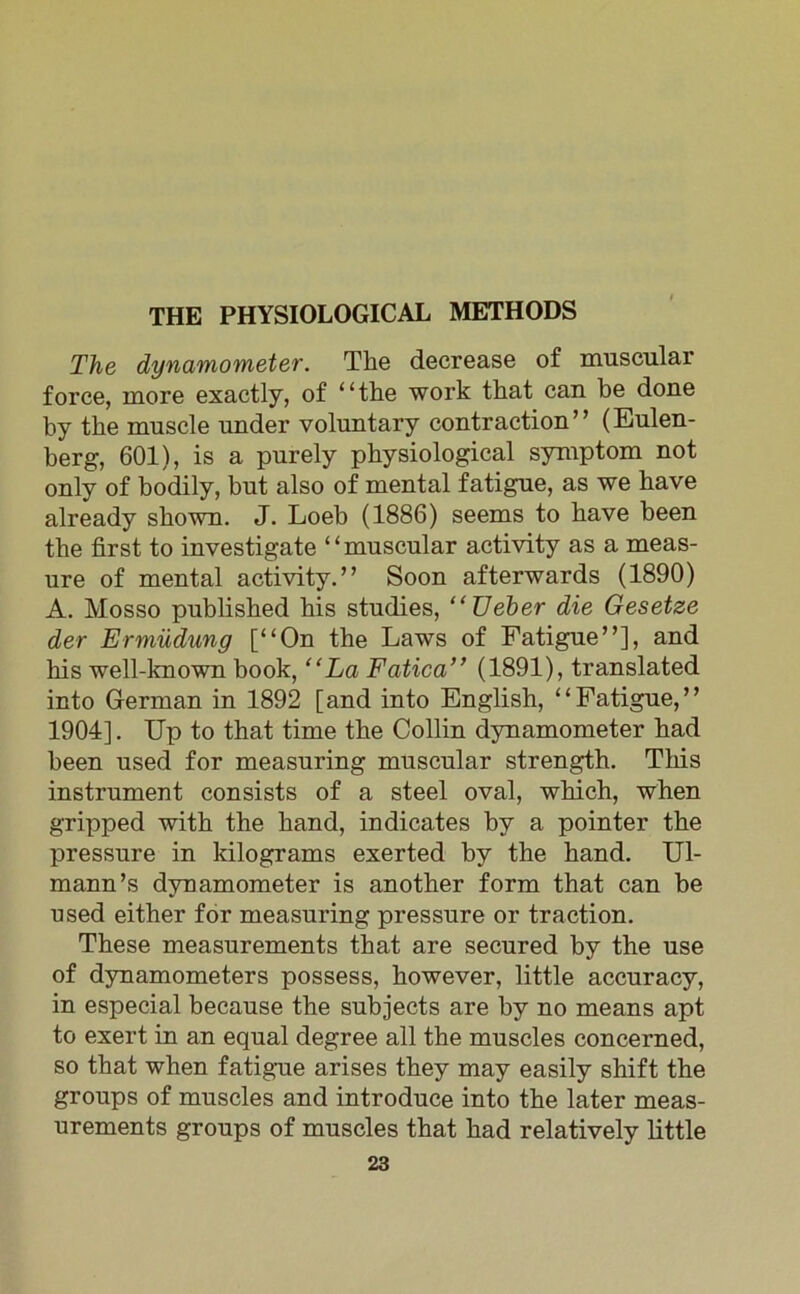 THE PHYSIOLOGICAL METHODS The dynamometer. The decrease of muscular force, more exactly, of “the work that can be done by the muscle under voluntary contraction” (Eulen- berg, 601), is a purely physiological Symptom not only of bodily, bnt also of mental fatigue, as we have already skown. J. Loeb (1886) seems to have been the first to investigate “muscular activity as a meas- ure of mental activity.” Soon afterwards (1890) A. Mosso published bis studies, “üeher die Gesetze der Ermüdung [“On the Laws of Fatigue”], and his well-known book, “La Fatica” (1891), translated into German in 1892 [and into English, “Fatigue,” 1904]. Up to that time the Collin dynamometer had been used for measuring muscular strength. This instrument consists of a steel oval, wliich, when gripped with the hand, indicates by a pointer the pressure in kilograms exerted by the hand. Ul- mann’s dynamometer is another form that can be used either for measuring pressure or traction. These measurements that are secured by the use of dynamometers possess, however, little accuracy, in especial because the subjects are by no means apt to exert in an equal degree all the muscles concerned, so that when fatigue arises they may easily shift the groups of muscles and introduce into the later meas- urements groups of muscles that had relatively little