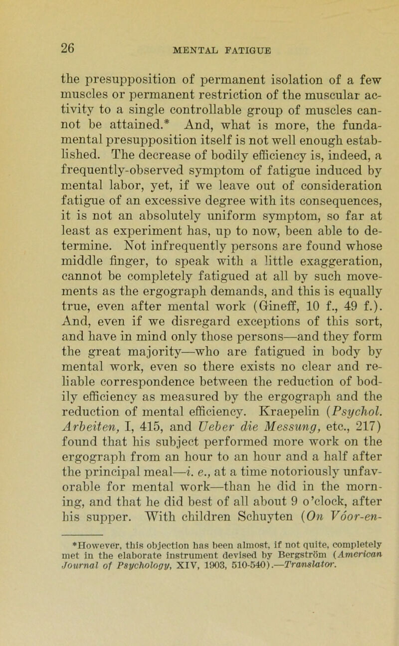 tke presupposition of permanent isolation of a few muscles or permanent restriction of the muscular ac- tivity to a single controllable group of muscles can- not be attained.# And, what is more, the funda- mental presupposition itself is not well enougb estab- lished. The decrease of bodily efficienoy is, indeed, a frequently-observed Symptom of fatigue induced by mental labor, yet, if we leave out of consideration fatigue of an excessive degree with its consequences, it is not an absolutely uniform Symptom, so far at least as experiment bas, up to now, been able to de- termine. Not infrequently persons are found wbose middle finger, to speak with a little exaggeration, cannot be completely fatigued at all by such move- ments as the ergograpk demands, and tliis is equally true, even after mental work (Gineff, 10 f., 49 f.). And, even if we disregard exceptions of tbis sort, and have in mind only tliose persons—and tbey form the great majority—who are fatigued in body by mental work, even so tbere exists no clear and re- liable correspondence between tlie reduetion of bod- ily efficiency as measured by the ergograpb and the reduetion of mental efficiency. Kraepelin (Psychol. Arbeiten, I, 415, and Ueber die Messung, etc., 217) found tbat bis subject performed more work on the ergograpb from an hour to an hour and a half after the principal meal—i. e., at a time notoriously unfav- orable for mental work—tban be did in the morn- ing, and tbat he did best of all about 9 o’clock, after bis supper. With cliildren Scbuyten (On Vöor-en- ♦However, this objection bas been almost, if not quite, completely met in the elaborate instrument devised by Bergström (American Journal of Psychology, XIV, 1903, 510-540).—Translator.