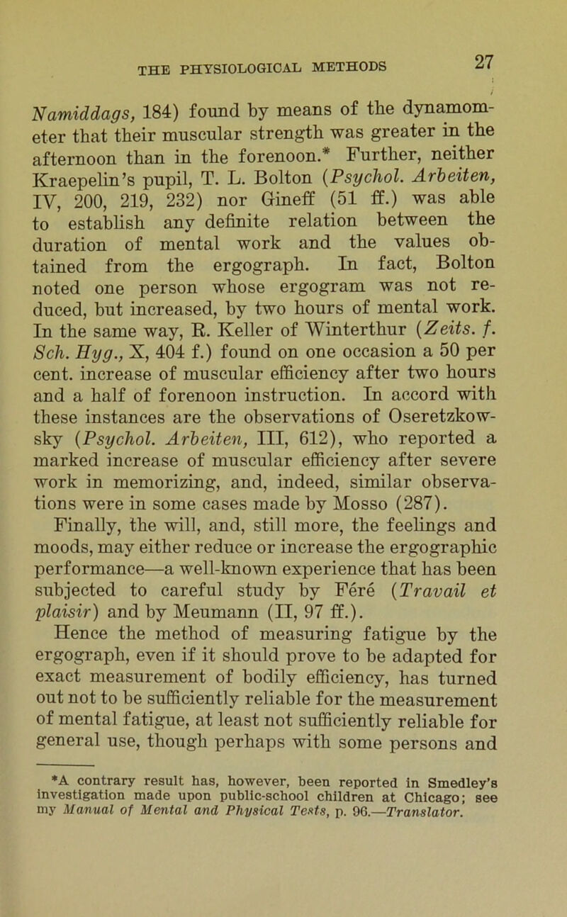 Namiddags, 184) found by means of tbe dynamom- eter that their muscular strength was greater in tbe afternoon tban in the forenoon.* Further, neitber Kraepelin’s pupil, T. L. Bolton (Psychol. Arbeiten, IY, 200, 219, 232) nor Gineff (51 ff.) was able to establish any definite relation between the duration of mental work and tbe values ob- tained from the ergograph. In fact, Bolton noted one person whose ergogram was not re- duced, but increased, by two hours of mental work. In the same way, R. Keller of Winterthur (Zeits. f. Sch. Eyg., X, 404 f.) found on one occasion a 50 per cent. increase of muscular efficiency after two hours and a half of forenoon instruction. In accord with tbese instances are the observations of Oseretzkow- sky (Psychol. Arbeiten, III, 612), wbo reported a marked increase of muscular efficiency after severe work in memorizing, and, indeed, similar observa- tions were in some cases made by Mosso (287). Finally, the will, and, still more, the feelings and moods, may either reduce or increase the ergographic performance—a well-known experience that has been subjected to careful study by Fere (Travail et plaisir) and by Meumann (II, 97 ff.). Hence the method of measuring fatigue by the ergograph, even if it should prove to be adapted for exact measurement of bodily efficiency, has turned out not to be sufficiently reliable for the measurement of mental fatigue, at least not sufficiently reliable for general use, though perhaps with some persons and *A contrary result has, however, been reported in Smedley’s investigation made upon public-school children at Chicago; see my Manual of Mental and Physical Tests, p. 96.—Translator.