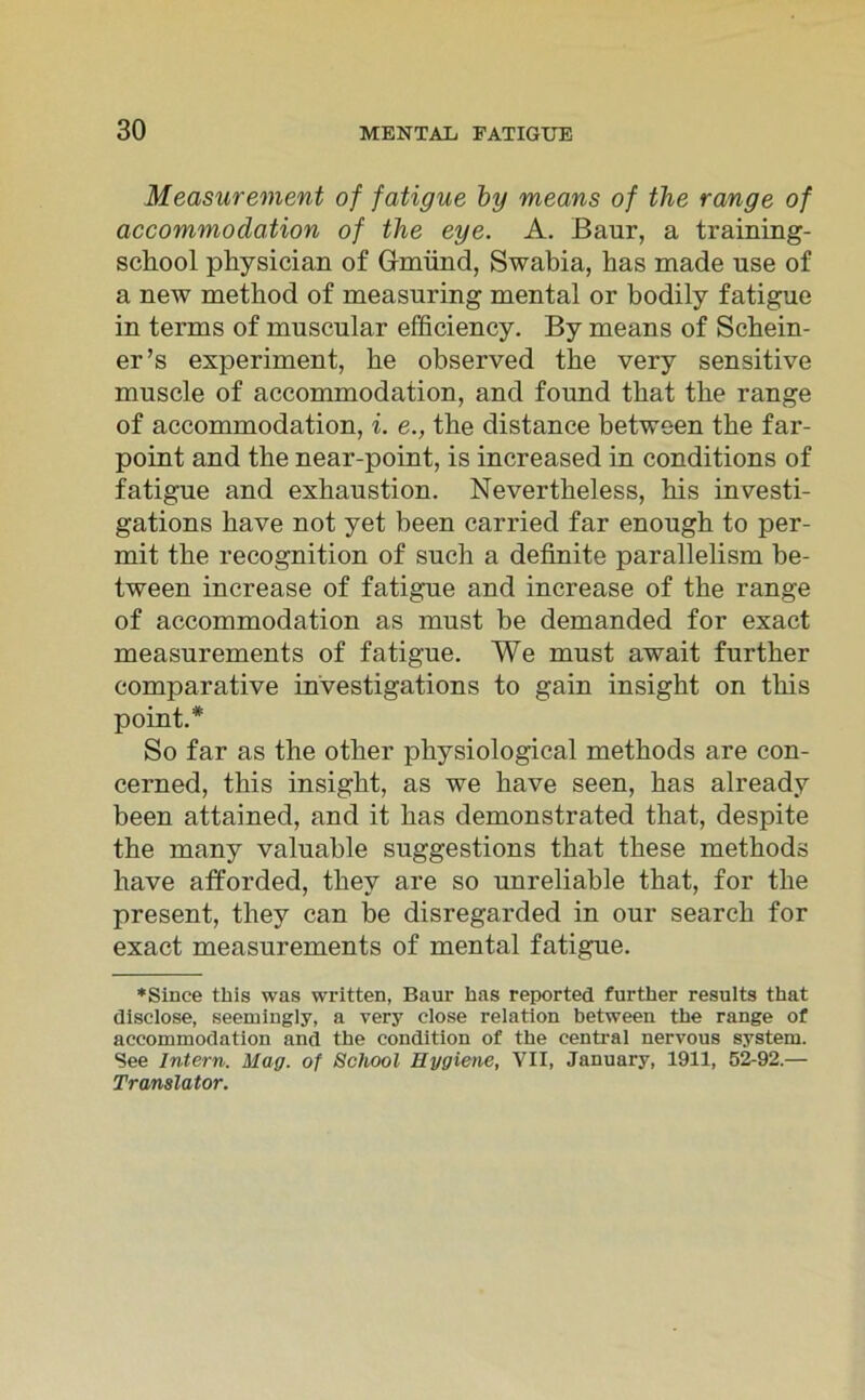 Measurement of fatigue by means of the ränge of ciccommodation of the eye. A. Baur, a training- school physician of Gmünd, Swabia, has made use of a new metliod of measuring mental or bodily fatigue in terms of muscular efficiency. By means of Schein- er’s experiment, he observed the very sensitive muscle of accommodation, and found that the ränge of accommodation, i. e., the distance between the far- point and the near-point, is increased in conditions of fatigue and exhaustion. Nevertheless, his investi- gations have not yet been carried far enough to per- mit the recognition of such a definite parallelism be- tween increase of fatigue and increase of the ränge of accommodation as must be demanded for exact measurements of fatigue. We must await further comparative investigations to gain insight on this point.* So far as the other physiological methods are con- cerned, this insight, as we have seen, has already been attained, and it has demonstrated that, despite the many valuable suggestions that these methods have afforded, thev are so unreliable that, for the present, thev can be disregarded in our search for exact measurements of mental fatigue. »Since this was written, Baur has reported further results that disclose, seemingly, a very close relation between the ränge of accommodation and the condition of the central nervous System. See Intern. Mag. of School Hygiene, VII, January, 1911, 52-92.— Translator.