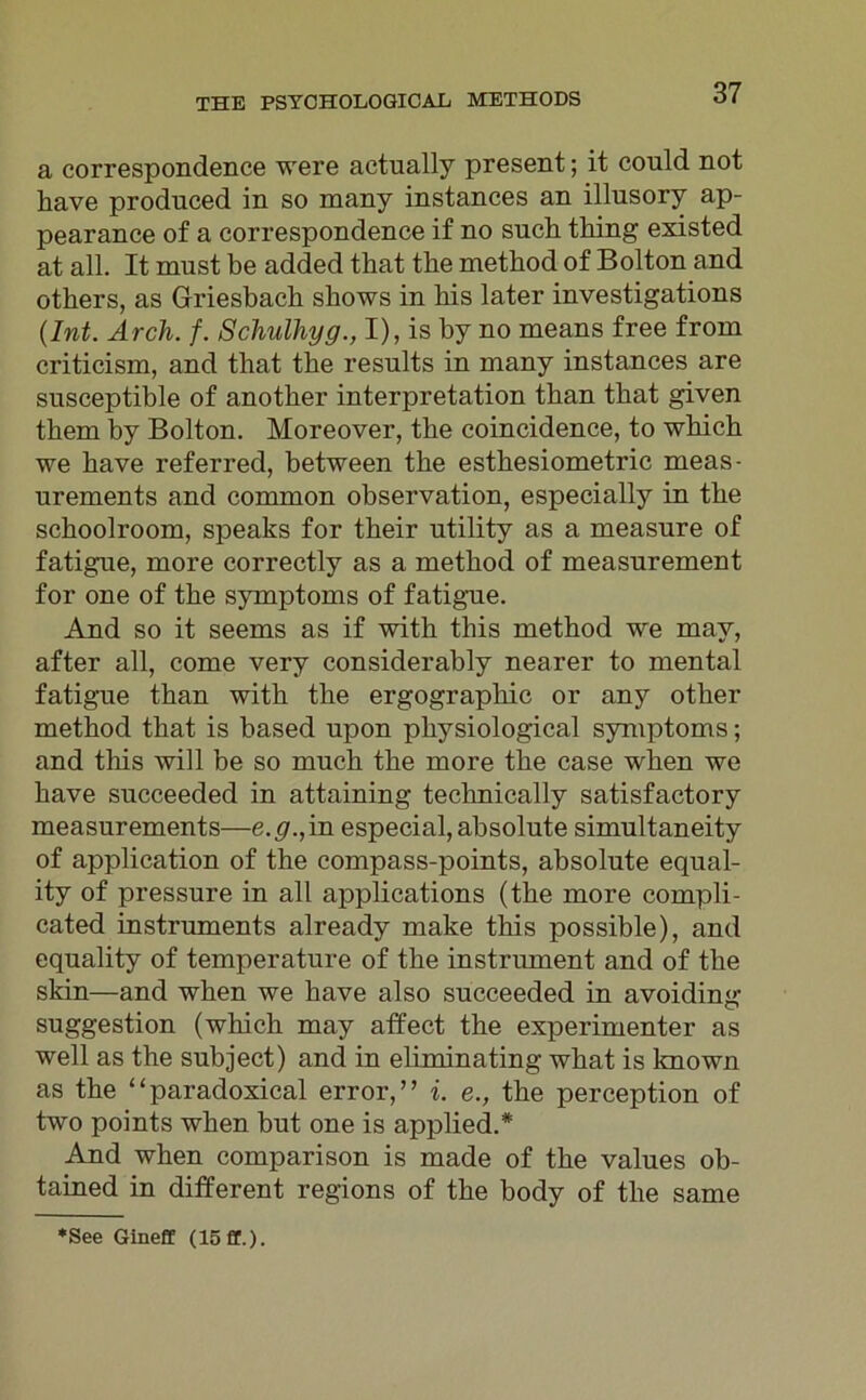 a correspondence were actually present; it could not bave produced in so many instances an illusory ap- pearance of a correspondence if no such thing existed at all. It must be added that tlie method of Bolton and others, as Griesbach sbows in bis later investigations (Int. Ärch. f. Schulhyg., I), is by no means free from criticism, and that tbe results in many instances are susceptible of anotber interpretation tban that given tbem by Bolton. Moreover, the coincidence, to which we bave referred, between tbe esthesiometric meas- urements and common observation, especially in tbe schoolroom, speaks for tbeir ntility as a measure of fatigue, more correctly as a method of measnrement for one of tbe Symptoms of fatigne. And so it seems as if with this method we may, after all, come very considerably nearer to mental fatigue tban with the ergograpbic or any otber method that is based upon pbysiological Symptoms; and this will be so much tbe more tbe case wben we bave succeeded in attaining technically satisfactory measurements—e. #.,in especial, absolute simultaneity of application of the compass-points, absolute equal- ity of pressure in all applications (tbe more cornpli- cated Instruments already make this possible), and equality of temperature of tbe instrument and of tbe skin—and wben we bave also succeeded in avoiding Suggestion (which may affect tbe experimenter as well as tbe subject) and in eliminating wbat is known as the “paradoxical error,” i. e., tbe perception of two points wben but one is applied.* And wben comparison is made of tbe values ob- tained in different regions of tbe body of tbe same ♦See Gineff (15 ff.).