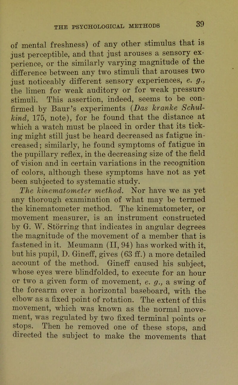 of mental freshness) of any other Stimulus that is just perceptible, and that just arouses a sensory ex- perience, or the similarly varying magnitude of the ditference between any two Stimuli that arouses two just noticeably different sensory experiences, e. g., the limen for weak auditory or for weak pressure Stimuli. This assertion, indeed, seems to be con- firmed by Baur’s experiments (Das kranke Schul- kind, 175, note), for he found that the distance at which a watch must be placed in order that its tick- ing might still just be heard decreased as fatigue in- creased; similarly, he found Symptoms of fatigue in the pupillary reflex, in the decreasing size of the field of vision and in certain variations in the recognition of colors, although these Symptoms have not as yet been subjected to systematic study. The kinematometer method. Nor have we as yet any thorough examination of what may be termed the kinematometer method. The kinematometer, or movement measurer, is an instrument constructed by Gr. W. Störring that indicates in angular degrees the magnitude of the movement of a member that is fastened in it. Meumann (II, 94) has worked with it, but his pupil, D. Gineff, gives (63 ff.) a more detailed account of the method. Gineff caused his subject, whose eyes were blindfolded, to execute for an hour or two a given form of movement, e. g., a swing of the forearm over a horizontal baseboard, with the elbow as a fixed point of rotation. The extent of this movement, which was known as the normal move- ment, was regulated by two fixed terminal points or stops. Then he removed one of these stops, and directed the subject to make the movements that