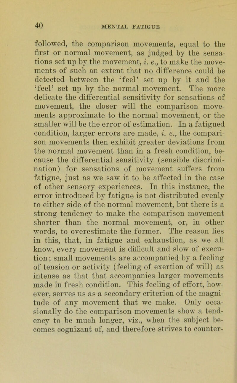 followed, the comparison movements, equal to the first or normal movement, as judged by the sensa- tions set up by tlie movement, i. e., to make tbe move- ments of such an extent tbat no difference could be detected between the ‘feel’ set up by it and the ‘feeP set up by the normal movement. The more delicate the differential sensitivity for sensations of movement, the closer will the comparison move- ments approximate to the normal movement, or the smaller will be the error of estimation. In a fatigued condition, larger errors are made, i. e., the compari- son movements then exhibit greater deviations from the normal movement than in a fresh condition, be- cause the differential sensitivity (sensible discrimi- nation) for sensations of movement suffers from fatigue, just as we saw it to be affected in the case of other sensory experiences. In tliis instance, the error introduced by fatigue is not distributed evenly to either side of the normal movement, but there is a strong tendency to make the comparison movement shorter than the normal movement, or, in other words, to overestimate the former. The reason lies in this, that, in fatigue and exhaustion, as we all know, every movement is difficult and slow of execu- tion; small movements are accompanied by a feeling of tension or activity (feeling of exertion of will) as intense as that that accompanies larger movements made in fresh condition. This feeling of effort, how- ever, serves us as a secondary criterion of the magni- tude of any movement that we make. Only occa- sionallv do the comparison movements sliow a tend- ency to be much longer, viz., when the subject be- comes cognizant of, and therefore strives to counter-