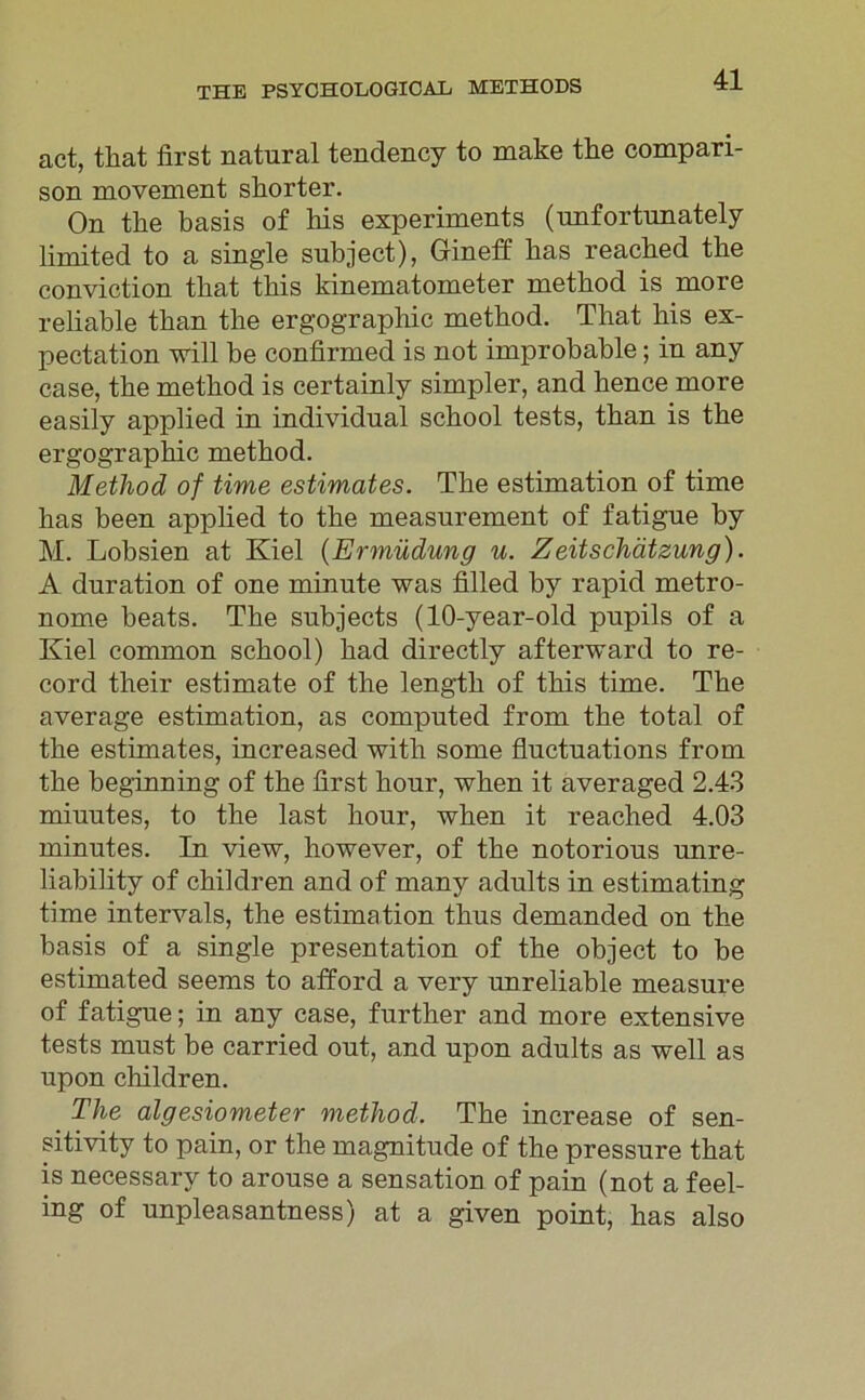 act, tkat first natural tendency to make the compari- son movement shorter. On the basis of his experiments (nnfortunately limited to a single subject), Gineff bas reacbed the conviction tbat tbis kinematometer metbod is more reliable tban the ergographic metbod. Tbat bis ex- pectation will be confirmed is not improbable; in any case, the metbod is certainly simpler, and hence more easily applied in individual scbool tests, tban is tbe ergographic metbod. Method of time estimates. Tbe estimation of time bas been appbed to tbe measurement of fatigue by M. Lobsien at Kiel (Ermüdung u. Zeitschätzung). A duration of one minnte was filled by rapid metro- nome beats. Tbe subjects (10-year-old pupils of a Kiel common scbool) bad directly afterward to re- cord tbeir estimate of tbe lengtb of tbis time. The average estimation, as computed from tbe total of tbe estimates, increased with some fluctuations from tbe beginning of tbe first hour, wben it averaged 2.43 miuutes, to tbe last hour, wben it reached 4.03 minutes. In view, however, of tbe notorions unre- liability of cbildren and of many adults in estimating time intervals, the estimation tkus demanded on tbe basis of a single presentation of the object to be estimated seems to afford a very unreliable measure of fatigue; in any case, further and more extensive tests must be carried out, and upon adults as well as upon children. The algesiometer method. Tbe increase of sen- sitiv! ty to pain, or the magnitude of the pressure tbat is necessary to arouse a Sensation of pain (not a feel- ing of unpleasantness) at a given point, bas also