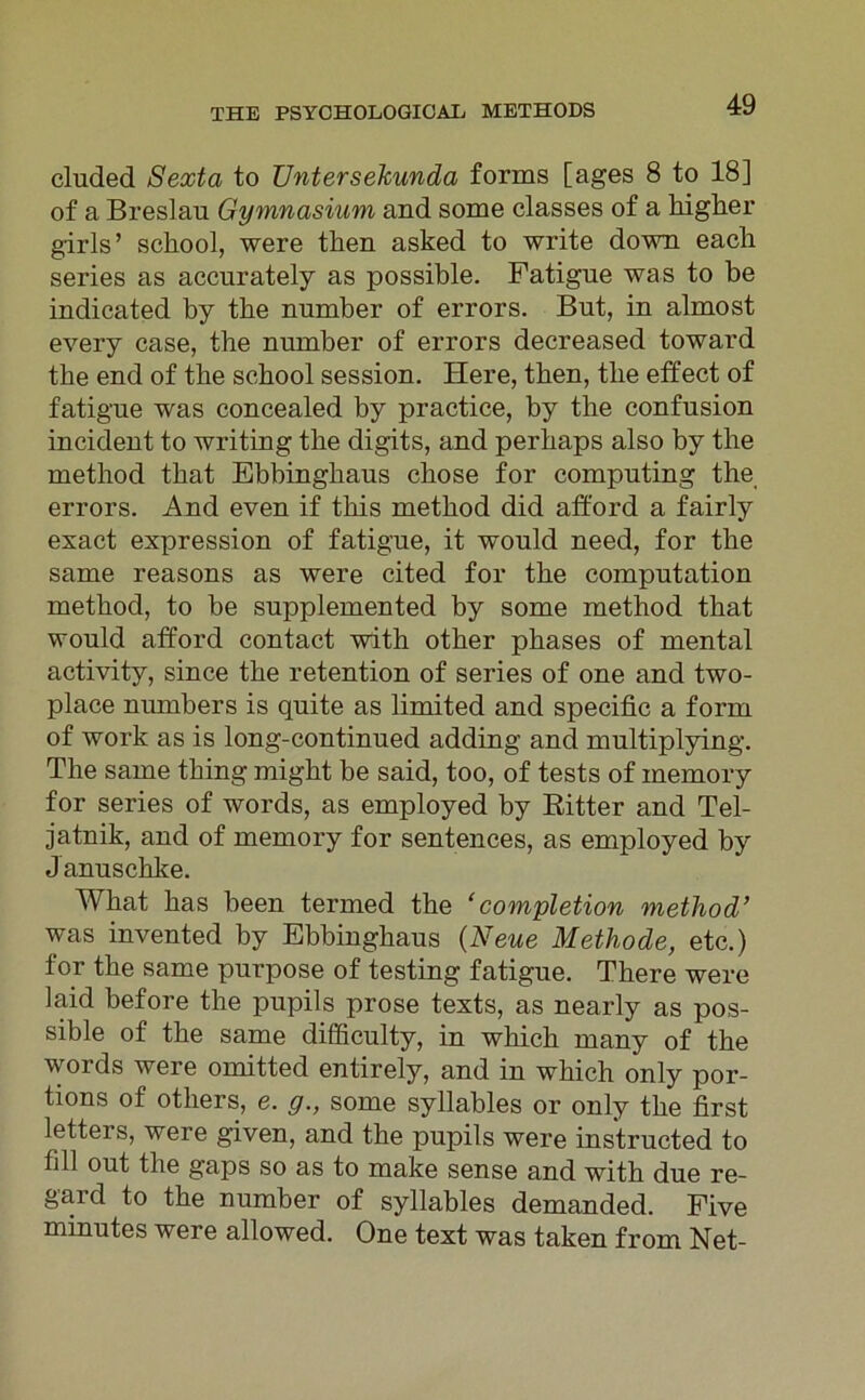cluded Sexta to Untersekunda forms [ages 8 to 18] of a Breslau Gymnasium and some classes of a higher girls ’ school, were then asked to write down each series as accurately as possible. Fatigue was to be indicated by tbe number of errors. But, in almost every case, the number of errors decreased toward tbe end of the school session. Here, then, tbe effect of fatigue was concealed by practice, by the confusion incident to writing tbe digits, and perbaps also by the method tbat Ebbinghaus cbose for computing the errors. And even if tliis method did aft'ord a fairly exact expression of fatigue, it would need, for the same reasons as were cited for tbe computation method, to be supplemented by some method tbat would afford contact with otber pbases of mental activity, since tbe retention of series of one and two- place numbers is quite as limited and specific a form of work as is long-continued adding and multiplying. The same tbing migbt be said, too, of tests of inemory for series of words, as employed by Ritter and Tel- jatnik, and of memory for sentences, as employed by J anuschke. Wbat bas been tenned the ‘completion method’ was invented by Ebbinghaus (Neue Methode, etc.) for tbe same purpose of testing fatigue. Tbere were laid before the pupils prose texts, as nearly as pos- sible of tbe same difficulty, in which many of tbe words were omitted entirely, and in which only por- tions of otliers, e. g., some syllables or only tbe first letters, were given, and the pupils were instructed to lill out tbe gaps so as to make sense and witb due re- gaid to tbe number of syllables demanded. Five minutes were allowed. One text was taken from Net-