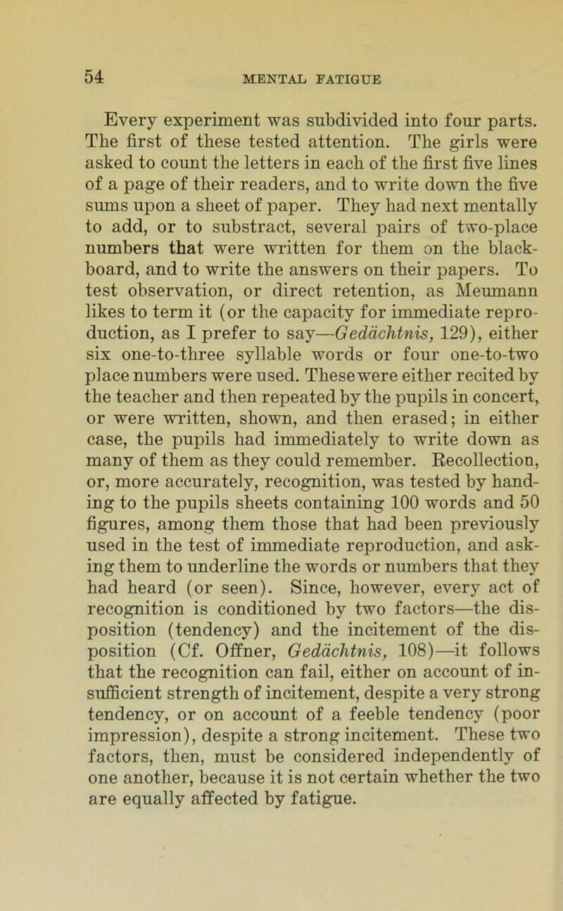 Every experiment was subdivided into four parts. The first of these tested attention. The girls were asked to count the letters in each of the first five lines of a page of their readers, and to write down the five sums upon a sheet of paper. They had next mentally to add, or to substract, several pairs of two-place numbers that were written for tbem on the black- board, and to write the answers on their papers. To test Observation, or direct retention, as Meumann likes to term it (or the capacity for immediate repro- duction, as I prefer to say—Gedächtnis, 129), either six one-to-three syllable words or four one-to-two place numbers were used. These were either recited by the teacher and then repeated by the pupils in concert, or were written, shown, and then erased; in either case, the pupils had immediately to write down as many of them as they could remember. Recollection, or, more accurately, recognition, was tested by hand- ing to the pupils sheets containing 100 words and 50 figures, among them those that had been previously used in the test of immediate reproduction, and ask- ing them to underline the words or numbers that they had heard (or seen). Since, however, every act of recognition is conditioned by two factors—the dis- position (tendency) and the incitement of the dis- position (Cf. Offner, Gedächtnis, 108)—it follows that the recognition can fail, either on account of in- sufficient strength of incitement, despite a very strong tendency, or on account of a feeble tendency (poor impression), despite a strong incitement. These two factors, then, must be considered independently of one another, because it is not certain whether the two are equally affected by fatigue.