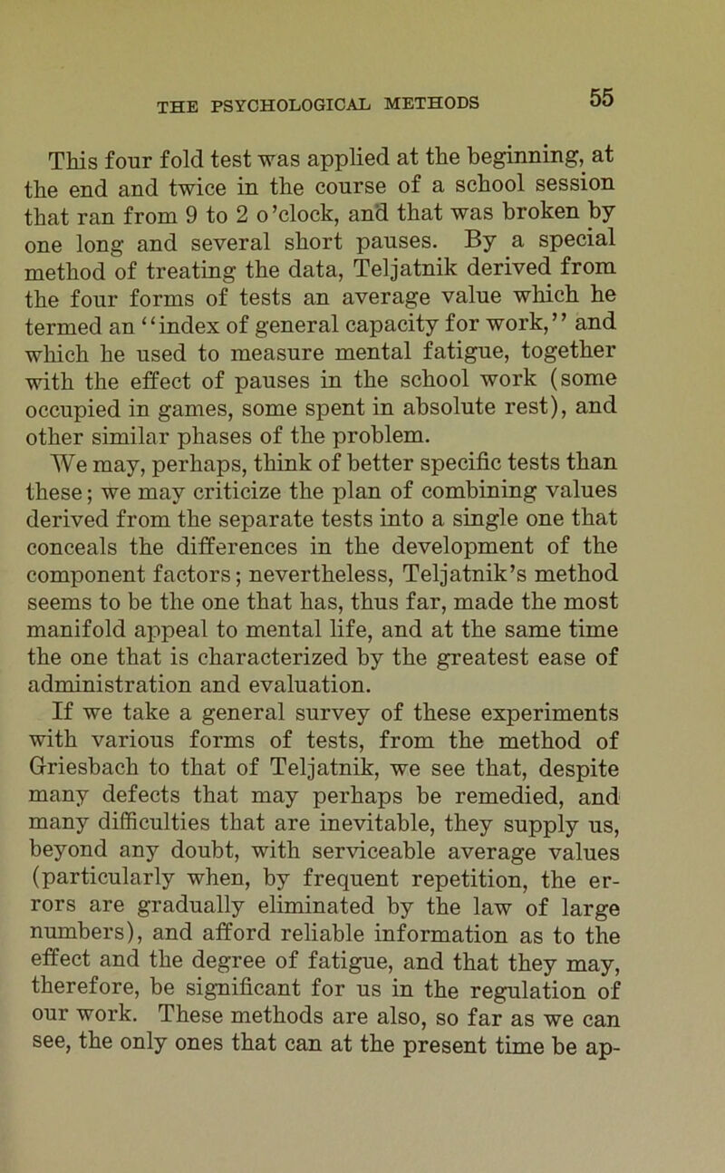 This four fold test was applied at the beginning,^ at tbe end and twice in the conrse of a scbool session that ran from 9 to 2 o ’ clock, and that was broken by one long and several short panses. By a special metbod of treating tbe data, Teljatnik derived from tbe four forms of tests an average value which he termed an “index of general capacity for work,” and which he nsed to measure mental fatigue, together with the effect of pauses in the scbool work (some occupied in games, some spent in absolute rest), and other similar phases of the prohlem. We may, perliaps, think of hetter specific tests than these; we may criticize the plan of combining values derived from the separate tests into a single one that conceals the differences in the development of the component factors; nevertheless, Teljatnik’s method seems to be the one that has, thus far, made the most manifold appeal to mental life, and at the same time the one that is characterized by the greatest ease of administration and evaluation. If we take a general survey of these experiments with various forms of tests, from the method of Griesbach to that of Teljatnik, we see that, despite many defects that may perhaps be remedied, and many difficulties that are inevitable, they supply us, beyond any doubt, with serviceable average values (particularly when, by frequent repetition, the er- rors are gradually eliminated by the law of large numbers), and afford reliable Information as to the effect and the degree of fatigue, and that they may, therefore, be significant for us in the regulation of our work. These methods are also, so far as we can see, the only ones that can at the present time be ap-