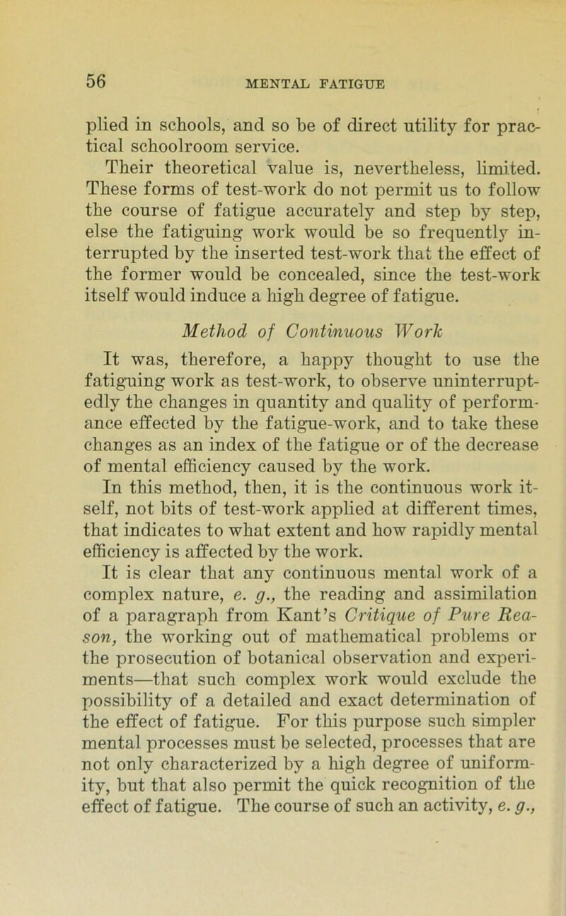 plied in schools, and so be of direct utility for prac- tical scboolroom service. Their theoretical value is, nevertheless, limited. These forms of test-work do not permit us to follow the course of fatigue accurately and step by step, eise the fatiguing work would be so frequently in- terrupted by the inserted test-work that the effect of the former would be concealed, since the test-work itself would induce a high degree of fatigue. Method of Continuous Work It was, therefore, a happy thought to use the fatiguing work as test-work, to observe uninterrupt- edly the changes in quantity and quality of perform- ance effected by the fatigue-work, and to take these changes as an index of the fatigue or of the decrease of mental efficiency caused by the work. In this method, then, it is the continuous work it- self, not bits of test-work applied at different times, that indicates to what extent and how rapidly mental efficiency is affected by the work. It is clear that any continuous mental work of a complex nature, e. g., the reading and assimilation of a paragraph from Kant’s Critique of Pure Rea- son, the working out of mathematical problems or the prosecution of botanical observation and experi- ments—that such complex work would exclude the possibility of a detailed and exact determination of the effect of fatigue. For this purpose such simpler mental processes must be selected, processes that are not only characterized by a high degree of uniform- ity, but that also permit the quick recognition of the effect of fatigue. The course of such an activity, e. g.,